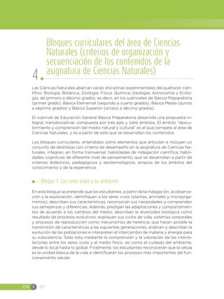 CN I 90
Las Ciencias Naturales abarcan varias disciplinas experimentales del quehacer cien-
tífico: Biología, Botánica, Zoología, Física, Química, Geología, Astronomía y Ecolo-
gía, de primero a décimo grados, es decir, en los subniveles de Básica Preparatoria
(primer grado), Básica Elemental (segundo a cuarto grados), Básica Media (quinto
a séptimo grados) y Básica Superior (octavo a décimo grados).
El subnivel de Educación General Básica Preparatoria desarrolla una propuesta in-
tegral, transdisciplinar, compuesta por tres ejes y siete ámbitos. El ámbito “descu-
brimiento y comprensión del medio natural y cultural” es el que compete al área de
Ciencias Naturales, y es a partir de este que se desarrollan los contenidos.
Los bloques curriculares, entendidos como elementos que articulan e incluyen un
conjunto de destrezas con criterio de desempeño en la asignatura de Ciencias Na-
turales, integran, en forma transversal, habilidades de indagación científica, habili-
dades cognitivas de diferente nivel de pensamiento, que se desarrollan a partir de
criterios didácticos, pedagógicos y epistemológicos, propios de los ámbitos del
conocimiento y de la experiencia.
Bloque 1. Los seres vivos y su ambiente
En este bloque se pretende que los estudiantes, a partir de la indagación, la observa-
ción y la exploración, identifiquen a los seres vivos (plantas, animales y microorga-
nismos), describan sus características, reconozcan sus necesidades y comprendan
sus semejanzas y diferencias. Además, predigan las adaptaciones y comportamien-
tos de acuerdo a los cambios del medio; describan la diversidad biológica como
resultado de procesos evolutivos; expliquen sus ciclos de vida, sistemas corporales
y procesos de reproducción como mecanismos de herencia, que hacen posible la
transmisión de características a las siguientes generaciones, analicen y describan la
evolución de las poblaciones e interpreten el intercambio de materia y energía para
su subsistencia. Todo esto mediante la comprensión y la valoración de las interre-
laciones entre los seres vivos y el medio físico, así como el cuidado del ambiente,
desde lo local hasta lo global. Finalmente, los estudiantes reconocerán que la célula
es la unidad básica de la vida e identificarán los procesos más importantes del fun-
cionamiento celular.
Bloques curriculares del área de Ciencias
Naturales (criterios de organización y
secuenciación de los contenidos de la
asignatura de Ciencias Naturales)
4
 