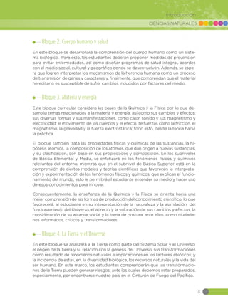 CIENCIAS NATURALES
91
Introducción
Bloque 2. Cuerpo humano y salud
En este bloque se desarrollará la comprensión del cuerpo humano como un siste-
ma biológico. Para esto, los estudiantes deberán proponer medidas de prevención
para evitar enfermedades, así como diseñar programas de salud integral, acordes
con el medio social, cultural y geográfico donde se desenvuelven. Además, se espe-
ra que logren interpretar los mecanismos de la herencia humana como un proceso
de transmisión de genes y caracteres y, finalmente, que comprendan que el material
hereditario es susceptible de sufrir cambios inducidos por factores del medio.
Bloque 3. Materia y energía
Este bloque curricular considera las bases de la Química y la Física por lo que de-
sarrolla temas relacionados a la materia y energía, así como sus cambios y efectos;
sus diversas formas y sus manifestaciones, como calor, sonido y luz; magnetismo y
electricidad; el movimiento de los cuerpos y el efecto de fuerzas como la fricción, el
magnetismo, la gravedad y la fuerza electrostática; todo esto, desde la teoría hacia
la práctica.
El bloque también trata las propiedades físicas y químicas de las sustancias, la hi-
pótesis atómica, la composición de los átomos, que dan origen a nuevas sustancias,
y su clasificación, con base en sus propiedades y composición. En los subniveles
de Básica Elemental y Media, se enfatizará en los fenómenos físicos y químicos
relevantes del entorno, mientras que en el subnivel de Básica Superior está en la
comprensión de ciertos modelos y teorías científicas que favorecen la interpreta-
ción y experimentación de los fenómenos físicos y químicos, que explican el funcio-
namiento del mundo, esto le permitirá al estudiante entender su medio y hacer uso
de esos conocimientos para innovar.
Consecuentemente, la enseñanza de la Química y la Física se orienta hacia una
mejor comprensión de las formas de producción del conocimiento científico, lo que
favorecerá, al estudiante en su interpretación de la naturaleza y la asimilación del
funcionamiento del Universo, el aprecio y la valoración de sus cambios y efectos, la
consideración de su alcance social y la toma de postura, ante ellos, como ciudada-
nos informados, críticos y transformadores.
Bloque 4. La Tierra y el Universo
En este bloque se analizará a la Tierra como parte del Sistema Solar y el Universo;
el origen de la Tierra y su relación con la génesis del Universo, sus transformaciones
como resultado de fenómenos naturales e implicaciones en los factores abióticos; y
la incidencia de estas, en, la diversidad biológica, los recursos naturales y la vida del
ser humano. En este marco, los estudiantes comprenderán que las transformacio-
nes de la Tierra pueden generar riesgos, ante los cuales debemos estar preparados,
especialmente, por encontrarse nuestro país en el Cinturón de Fuego del Pacífico.
 