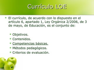 Currículo LOE


El currículo, de acuerdo con lo dispuesto en el
artículo 6, apartado 1, Ley Orgánica 2/2006, de 3
de mayo, de Educación, es el conjunto de:
 Objetivos.
 Contenidos.
 Competencias

básicas.
 Métodos pedagógicos.
 Criterios de evaluación.

 