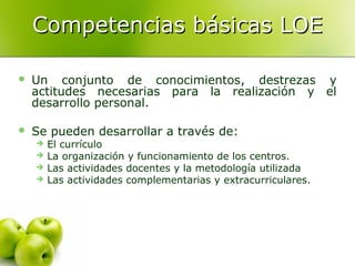 Competencias básicas LOE


Un conjunto de conocimientos, destrezas y
actitudes necesarias para la realización y el
desarrollo personal.



Se pueden desarrollar a través de:





El currículo
La organización y funcionamiento de los centros.
Las actividades docentes y la metodología utilizada
Las actividades complementarias y extracurriculares.

 