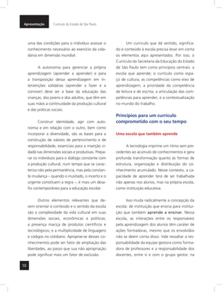 Apresentação Currículo do Estado de São Paulo 
10 
uma das condições para o indivíduo acessar o 
conhecimento necessário ao exercício da cida-dania 
em dimensão mundial. 
A autonomia para gerenciar a própria 
aprendizagem (aprender a aprender) e para 
a transposição dessa aprendizagem em in-tervenções 
solidárias (aprender a fazer e a 
conviver) deve ser a base da educação das 
crianças, dos jovens e dos adultos, que têm em 
suas mãos a continui dade da produção cultural 
e das práticas sociais. 
Construir identidade, agir com auto-nomia 
e em relação com o outro, bem como 
incorporar a diversidade, são as bases para a 
construção de valores de pertencimento e de 
responsabilidade, essenciais para a inserção ci-dadã 
nas dimensões sociais e produtivas. Prepa-rar 
os indivíduos para o diálogo constante com 
a produção cultural, num tempo que se carac-teriza 
não pela permanência, mas pela constan-te 
mudança – quando o inusitado, o incerto e o 
urgente constituem a regra –, é mais um desa-fio 
contemporâneo para a educação escolar. 
Outros elementos relevantes que de-vem 
orientar o conteúdo e o sentido da escola 
são a complexidade da vida cultural em suas 
dimensões sociais, econômicas e políticas; 
a presença maciça de produtos científicos e 
tecnológicos; e a multiplicidade de linguagens 
e códigos no cotidiano. Apropriar-se desses co-nhecimentos 
pode ser fator de ampliação das 
liberdades, ao passo que sua não apropriação 
pode significar mais um fator de exclusão. 
Um currículo que dá sentido, significa-do 
e conteúdo à escola precisa levar em conta 
os elementos aqui apresentados. Por isso, o 
Currículo da Secretaria da Educação do Estado 
de São Paulo tem como princípios centrais: a 
escola que aprende; o currículo como espa-ço 
de cultura; as competências como eixo de 
aprendizagem; a prioridade da competência 
de leitura e de escrita; a articulação das com-petências 
para aprender; e a contextualização 
no mundo do trabalho. 
Princípios para um currículo 
comprometido com o seu tempo 
Uma escola que também aprende 
A tecnologia imprime um ritmo sem pre-cedentes 
ao acúmulo de conhecimentos e gera 
profunda transformação quanto às formas de 
estrutura, organização e distribuição do co-nhecimento 
acumulado. Nesse contexto, a ca-pacidade 
de aprender terá de ser trabalhada 
não apenas nos alunos, mas na própria escola, 
como instituição educativa. 
Isso muda radicalmente a concepção da 
escola: de instituição que ensina para institui-ção 
que também aprende a ensinar. Nessa 
escola, as interações entre os responsáveis 
pela aprendizagem dos alunos têm caráter de 
ações formadoras, mesmo que os envolvidos 
não se deem conta disso. Vale ressaltar a res-ponsabilidade 
da equipe gestora como forma-dora 
de professores e a responsabilidade dos 
docentes, entre si e com o grupo gestor, na 
 