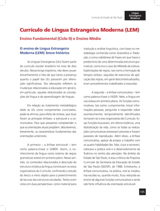 105 
Currículo do Estado de São Paulo 
Língua 
Estrangeira 
Moderna 
Currículo de Língua Estrangeira Moderna (LEM) 
Ensino Fundamental (Ciclo II) e Ensino Médio 
O ensino de Língua Estrangeira 
Moderna (LEM): breve histórico 
As Línguas Estrangeiras (LEs) fazem parte 
do currículo escolar brasileiro há mais de dois 
séculos. Nessa longa trajetória, não deve causar 
estranhamento o fato de que tanto a presença 
quanto o papel das LEs passaram por altera-ções 
significativas. Tais alterações refletem as 
mudanças relacionadas à educação em geral e, 
em particular, aquelas relacionadas às concep-ções 
de língua e de aprendizagem de línguas. 
Em relação ao tratamento metodológico 
dado às LEs como componentes curriculares, 
pode-se afirmar, para efeito de síntese, que duas 
foram as principais ênfases: a estrutural e a co-municativa. 
Para que possamos compreen der o 
que as orientações atuais propõem, descrevemos, 
brevemente, as características fundamentais das 
orientações anteriores. 
A primeira – a ênfase estrutural – tem 
como palavra-chave o SABER. Assim, o co-nhecimento 
da língua como sistema de regras 
gramaticais esteve em primeiro plano. Nesse sen-tido, 
os conteúdos relacionados à descrição da 
estrutura sintática da língua constituíam os eixos 
organizativos do Currículo, confinando o estudo 
do léxico a mero objeto para o preenchimento 
de lacunas das estruturas estudadas. Textos eram 
vistos em duas perspectivas: como material para 
tradução e análise linguística, com base na me-todologia 
conhecida como Gramática e Tradu-ção, 
e como coletâneas de frases em que havia o 
predomínio de uma determinada estrutura gra-matical, 
como era o caso do Método de Leitura. 
Explicitações de regras, tais como a formação de 
tempos verbais, seguidas de exercícios de apli-cação 
das regras, em geral descontextualizados, 
eram procedimentos trabalhados à exaustão. 
A segunda – a ênfase comunicativa – tem 
como palavra-chave o FAZER. Nela, a língua em 
uso estava em primeiro plano. As funções comu-nicativas, 
tais como: cumprimentar, trocar infor-mações 
pessoais, perguntar e responder sobre 
acontecimentos temporalmente identificados 
tornaram-se o eixo organizativo do Currículo. Es-sas 
funções buscavam, em última instância, uma 
teatralização da vida, como se todas as realiza-ções 
comunicativas estivessem previstas e fossem 
passíveis de reprodução. Além disso, a ênfase 
comunicativa, apesar de propor o trabalho com 
as quatro habilidades (ler, falar, ouvir e escrever), 
colocava a prática oral e o desenvolvimento da 
fluência no centro das atenções. No âmbito do 
Estado de São Paulo, é essa a tônica da Proposta 
Curricular da Secretaria da Educação do Estado 
de São Paulo (SEE/SP), de 1988. Entretanto, a 
ênfase comunicativa, na prática, mal se instalou 
nas escolas ou, quando muito, ficou reduzida ao 
ensino de algumas funções comunicativas e ainda 
sob forte influência da orientação estrutural. 
 