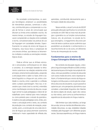 Língua 
Estrangeira 
Moderna Currículo do Estado de São Paulo 
106 
Na sociedade contemporânea, os avan-ços 
tecnológicos ampliaram as possibilidades 
de intercâmbios pessoais, comerciais e cultu-rais, 
contribuindo para a compreensão e a cria-ção 
de formas e canais de comunicação que 
diluíram os limites entre oralidade e escrita. Ao 
mesmo tempo, os estudos da linguagem bus-caram 
compreender as relações entre oralidade 
e escrita, consubstanciadas nas práticas de uso 
da linguagem em sociedades letradas. Especi-ficamente 
no campo do ensino de línguas es-trangeiras, 
essa busca levou à proposição de 
uma terceira ênfase, que destaca os letramen-tos 
múltiplos e subsidia as orientações metodo-lógicas 
atuais. 
Pode-se afirmar que as ênfases estrutu-ral 
e comunicativa confrontavam-se em ideias 
e conceitos. Já a orientação baseada no letra-mento 
sustenta-se nas relações existentes entre 
princípios anteriormente polarizados, propondo 
a articulação entre o saber e o fazer, entre o sis-tema 
linguístico e a língua em uso, entre a ora-lidade 
e a escrita, entre o aprender e a reflexão 
sobre a própria aprendizagem. Para isso, é ne-cessário 
que o texto (oral ou escrito), entendido 
como manifestação concreta do discurso, ocupe 
lugar central na ação pedagógica e deixe de ser 
trabalhado como material para mera tradução 
ou como pretexto para o estudo da gramática. 
A essência da ação pedagógica será, então, pro-mover 
a articulação entre o texto, seu contexto 
de produção e seu contexto de recepção, propi-ciando, 
assim, a construção de uma visão de en-sino 
de línguas que possa promover autonomia 
intelectual e maior capacidade de reflexão dos 
aprendizes, contribuindo decisivamente para a 
formação cidadã dos educandos. 
Nesse sentido, o atual Currículo da SEE/SP 
pressupõe alteração significativa no conceito de 
conteúdo em LEM. Não se trata mais de privile-giar 
a gramática ou as funções comunicativas; 
trata-se, sim, de promover, no estudo da lín-gua 
estrangeira, o engajamento discursivo por 
meio de textos e práticas sociais autênticos que 
possibilitem ao estudante o conhecimento e o 
reconhecimento de si e do outro, em diferentes 
formas de interpretação do mundo. 
Fundamentos para o ensino de 
Língua Estrangeira Moderna (LEM) 
No contexto da educação regular, a disci-plina 
Língua Estrangeira Moderna (LEM) contribui 
decisivamente para a formação mais ampla do indi-víduo, 
visto que possibilita o contato do educando 
com outros modos de sentir, viver e expressar-se. 
Assim, é fundamental que o ensino da língua es-trangeira 
contribua para a construção da compe-tência 
discursiva do estudante, o que é possível se 
optarmos por uma perspectiva pluricêntrica que 
considere a diversidade linguística dos falantes 
do idioma objeto de estudo, sejam eles nativos 
ou não nativos, assim como os conhecimentos e 
experiências do educando em língua materna. 
Vale lembrar que cada indivíduo, ao longo 
de sua vida, torna-se membro de diferentes comu-nidades 
discursivas, ou seja, estabelece relações 
mediadas pela linguagem com diferentes grupos 
sociais. São essas experiências, em língua materna 
 