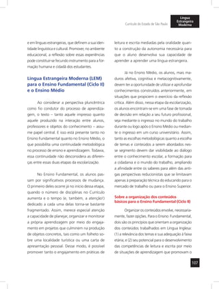 107 
Currículo do Estado de São Paulo 
Língua 
Estrangeira 
Moderna 
e em línguas estrangeiras, que definem a sua iden-tidade 
linguística e cultural. Promover, no ambiente 
educacional, a reflexão sobre essas experiências 
pode constituir-se fecundo instrumento para a for-mação 
humana e cidadã dos estudantes. 
Língua Estrangeira Moderna (LEM) 
para o Ensino Fundamental (Ciclo II) 
e o Ensino Médio 
Ao considerar a perspectiva pluricêntrica 
como fio condutor do processo de aprendiza-gem, 
o texto – tanto aquele impresso quanto 
aquele produzido na interação entre alunos, 
professores e objetos do conhecimento – assu-me 
papel central. E isso está presente tanto no 
Ensino Fundamental quanto no Ensino Médio, o 
que possibilita uma continuidade metodológica 
no processo de ensino e aprendizagem. Todavia, 
essa continuidade não desconsidera as diferen-ças 
entre essas duas etapas da escolarização. 
No Ensino Fundamental, os alunos pas-sam 
por significativos processos de mudança. 
O primeiro deles ocorre já no início dessa etapa, 
quando o número de disciplinas no Currículo 
aumenta e o tempo (e, também, a atenção!) 
dedicado a cada uma delas torna-se bastante 
fragmentado. Assim, merece especial atenção 
a capacidade de planejar, organizar e monitorar 
a própria aprendizagem por meio do engaja-mento 
em projetos que culminem na produção 
de objetos concretos, tais como um folheto so-bre 
uma localidade turística ou uma carta de 
apresentação pessoal. Desse modo, é possível 
promover tanto o engajamento em práticas de 
leitura e escrita mediadas pela oralidade quan-to 
a construção da autonomia necessária para 
que o aluno desenvolva sua capacidade de 
aprender a aprender uma língua estrangeira. 
Já no Ensino Médio, os alunos, mais ma-duros 
afetiva, cognitiva e metacognitivamente, 
devem ter a oportunidade de utilizar e aprofundar 
conhecimentos construídos anteriormente, em 
situações que propiciem o exercício da reflexão 
crítica. Além disso, nessa etapa da escolarização, 
os alunos encontram-se em uma fase de tomada 
de decisão em relação a seu futuro profissional, 
seja mediante o ingresso no mundo do trabalho 
durante ou logo após o Ensino Médio ou median-te 
o ingresso em um curso universitário. Assim, 
tanto as escolhas metodológicas quanto a escolha 
de temas e conteúdos a serem abordados nes-se 
segmento devem dar visibilidade ao diálogo 
entre o conhecimento escolar, a formação para 
a cidadania e o mundo do trabalho, ampliando 
a afinidade entre os saberes para além das anti-gas 
perspectivas reducionistas que se limitavam 
apenas à preparação técnica do educando para o 
mercado de trabalho ou para o Ensino Superior. 
Sobre a organização dos conteúdos 
básicos para o Ensino Fundamental (Ciclo II) 
Organizar os conteúdos envolve, necessaria-mente, 
fazer opções. Para o Ensino Fundamental, 
dois são os princípios que orientam a organização 
dos conteúdos trabalhados em Língua Inglesa: 
(1) a relevância dos temas e sua adequação à faixa 
etária; e (2) seu potencial para o desenvolvimento 
das competências de leitura e escrita por meio 
de situações de aprendizagem que promovam o 
 