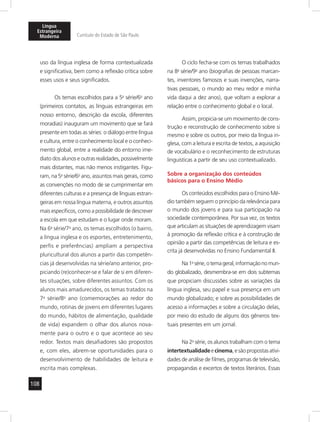 Língua 
Estrangeira 
Moderna Currículo do Estado de São Paulo 
108 
uso da língua inglesa de forma contextualizada 
e significativa, bem como a reflexão crítica sobre 
esses usos e seus significados. 
Os temas escolhidos para a 5a série/6o ano 
(primeiros contatos, as línguas estrangeiras em 
nosso entorno, descrição da escola, diferentes 
moradias) inauguram um movimento que se fará 
presente em todas as séries: o diálogo entre língua 
e cultura, entre o conhecimento local e o conheci-mento 
global, entre a realidade do entorno ime-diato 
dos alunos e outras realidades, possivelmente 
mais distantes, mas não menos instigantes. Figu-ram, 
na 5a série/6o ano, assuntos mais gerais, como 
as convenções no modo de se cumprimentar em 
diferentes culturas e a presença de línguas estran-geiras 
em nossa língua materna, e outros assuntos 
mais específicos, como a possibilidade de descrever 
a escola em que estudam e o lugar onde moram. 
Na 6a série/7o ano, os temas escolhidos (o bairro, 
a língua inglesa e os esportes, entretenimento, 
perfis e preferências) ampliam a perspectiva 
pluricultural dos alunos a partir das competên-cias 
já desenvolvidas na série/ano anterior, pro-piciando 
(re)conhecer-se e falar de si em diferen-tes 
situações, sobre diferentes assuntos. Com os 
alunos mais amadurecidos, os temas tratados na 
7a série/8o ano (comemorações ao redor do 
mundo, rotinas de jovens em diferentes lugares 
do mundo, hábitos de alimentação, qualidade 
de vida) expandem o olhar dos alunos nova-mente 
para o outro e o que acontece ao seu 
redor. Textos mais desafiadores são propostos 
e, com eles, abrem-se oportunidades para o 
desenvolvimento de habilidades de leitura e 
escrita mais complexas. 
O ciclo fecha-se com os temas trabalhados 
na 8a série/9o ano (biografias de pessoas marcan-tes, 
inventores famosos e suas invenções, narra-tivas 
pessoais, o mundo ao meu redor e minha 
vida daqui a dez anos), que voltam a explorar a 
relação entre o conhecimento global e o local. 
Assim, propicia-se um movimento de cons-trução 
e reconstrução de conhecimento sobre si 
mesmo e sobre os outros, por meio da língua in-glesa, 
com a leitura e escrita de textos, a aquisição 
de vocabulário e o reconhecimento de estruturas 
linguísticas a partir de seu uso contextualizado. 
Sobre a organização dos conteúdos 
básicos para o Ensino Médio 
Os conteúdos escolhidos para o Ensino Mé-dio 
também seguem o princípio da relevância para 
o mundo dos jovens e para sua participação na 
sociedade contemporânea. Por sua vez, os textos 
que articulam as situações de aprendizagem visam 
à promoção da reflexão crítica e à construção de 
opinião a partir das competências de leitura e es-crita 
já desenvolvidas no Ensino Fundamental II. 
Na 1a série, o tema geral, informação no mun-do 
globalizado, desmembra-se em dois subtemas 
que propiciam discussões sobre as variações da 
língua inglesa, seu papel e sua presença em um 
mundo globalizado; e sobre as possibilidades de 
acesso a informações e sobre a circulação delas, 
por meio do estudo de alguns dos gêneros tex-tuais 
presentes em um jornal. 
Na 2a série, os alunos trabalham com o tema 
intertextualidade e cinema, e são propostas ativi-dades 
de análise de filmes, programas de televisão, 
propagandas e excertos de textos literários. Essas 
 