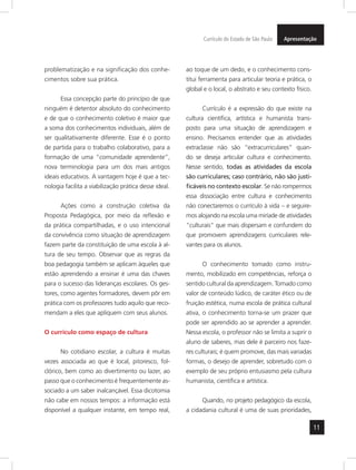 Currículo do Estado de São Paulo Apresentação 
11 
problematização e na significação dos conhe-cimentos 
sobre sua prática. 
Essa concepção parte do princípio de que 
ninguém é detentor absoluto do conhecimento 
e de que o conhecimento coletivo é maior que 
a soma dos conhecimentos individuais, além de 
ser qualitativamente diferente. Esse é o ponto 
de partida para o trabalho colaborativo, para a 
formação de uma “comunidade aprendente”, 
nova terminologia para um dos mais antigos 
ideais educativos. A vantagem hoje é que a tec-nologia 
facilita a viabilização prática desse ideal. 
Ações como a construção coletiva da 
Proposta Pedagógica, por meio da reflexão e 
da prática compartilhadas, e o uso intencional 
da convivência como situação de aprendizagem 
fazem parte da constituição de uma escola à al-tura 
de seu tempo. Observar que as regras da 
boa pedagogia também se aplicam àqueles que 
estão aprendendo a ensinar é uma das chaves 
para o sucesso das lideranças escolares. Os ges-tores, 
como agentes formadores, devem pôr em 
prá tica com os professores tudo aquilo que reco-mendam 
a eles que apliquem com seus alunos. 
O currículo como espaço de cultura 
No cotidiano escolar, a cultura é muitas 
vezes associada ao que é local, pitoresco, fol-clórico, 
bem como ao divertimento ou lazer, ao 
passo que o conhecimento é frequentemente as-sociado 
a um saber inalcançável. Essa dicotomia 
não cabe em nossos tempos: a informação está 
disponível a qualquer instante, em tempo real, 
ao toque de um dedo, e o conhecimento cons-titui 
ferramenta para articular teoria e prática, o 
global e o local, o abstrato e seu contexto físico. 
Currículo é a expressão do que existe na 
cultura científica, artística e humanista trans-posto 
para uma situação de aprendizagem e 
ensino. Precisamos entender que as atividades 
extraclasse não são “extracurriculares” quan-do 
se deseja articular cultura e conhecimento. 
Nesse sentido, todas as atividades da escola 
são curriculares; caso contrário, não são justi-ficáveis 
no contexto escolar. Se não rompermos 
essa dissociação entre cultura e conhecimento 
não conectaremos o currículo à vida – e seguire-mos 
alojando na escola uma miríade de atividades 
“culturais” que mais dispersam e confundem do 
que promovem aprendizagens curriculares rele-vantes 
para os alunos. 
O conhecimento tomado como instru-mento, 
mobilizado em competências, reforça o 
sentido cultural da aprendizagem. Tomado como 
valor de conteúdo lúdico, de caráter ético ou de 
fruição estética, numa escola de prática cultural 
ativa, o conhecimento torna-se um prazer que 
pode ser aprendido ao se aprender a aprender. 
Nessa escola, o professor não se limita a suprir o 
aluno de saberes, mas dele é parceiro nos faze-res 
culturais; é quem promove, das mais variadas 
formas, o desejo de aprender, sobretudo com o 
exemplo de seu próprio entusiasmo pela cultura 
humanista, científica e artística. 
Quando, no projeto pedagógico da escola, 
a cidadania cultural é uma de suas prioridades, 
 