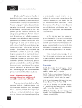 Língua 
Estrangeira 
Moderna Currículo do Estado de São Paulo 
110 
O Caderno do Aluno traz as situações de 
aprendizagem (com espaços para que os alunos 
escrevam e façam anotações), além de atividades 
complementares na seção chamada Homework: 
Focus on Language. O objetivo dessas atividades 
é propiciar momentos de estudo mais individual 
e independente, com consolidação e/ou com-plementação 
dos conteúdos trabalhados nas 
situações de aprendizagem. Também é impor-tante 
destacar que, com o Caderno, os alunos 
têm acesso mais facilitado às características dos 
gêneros textuais a serem trabalhados, tais como 
diagramação do texto, uso de cores e figuras, 
estilo e tamanho de fonte, evitando os longos 
momentos de cópia e tradução nem sempre fa-voráveis 
à aprendizagem. As outras seções que 
completam o Caderno do Aluno são: Learning 
targets, que apresenta os objetivos de apren-dizagem 
de cada volume; Learn to learn, com 
conceitos e atividades que estimulam o aluno a 
aprender a aprender; Vocabulary log, para re-gistro 
personalizado do vocabulário aprendido; 
Learn more, com sugestões de filmes, sites e 
músicas relacionados ao tema de cada Cader-no; 
e Instant language, com tabelas-síntese dos 
principais conteúdos linguísticos estudados. 
Sobre a organização das grades 
curriculares (série/ano por bimestre): 
conteúdos associados a habilidades 
As grades curriculares do Ensino Fun-damental 
(Ciclo II) e do Ensino Médio estão 
organizadas em três partes: tema, textos para 
leitura e escrita e produção. Essa organização 
evidencia a centralidade do texto e a relação 
entre os aspectos sistêmicos da língua inglesa, 
os temas tratados em cada bimestre e as ha-bilidades 
de compreensão e de produção. Os 
conteúdos apresentados nas grades, por sua 
vez, manifes-tam-se em habilidades a serem 
desenvolvidas pelos alunos na interação com e 
por meio da língua, articulando o saber, o sa-ber 
fazer e os contextos em que esses saberes 
são construídos. 
Por fim, vale dizer que o foco nas compe-tências 
de leitura e de escrita não significa a nega-ção 
da oralidade. Pelo contrário: é por meio da 
oralidade que se instauram a interação e o diálo-go, 
que se possibilita o desenvolvimento não só de 
habilidades linguísticas, mas, princi palmen te, 
de habilidades de pensamento e de reflexão. 
Desse modo, temos a proposição de um 
Currículo centrado na interação, que tem como 
foco a promoção de aprendizagens contextua-lizadas 
e significativas. 
Referências 
BRASIL. Orientações Curriculares para o Ensino 
Médio – v. 1 – Linguagens, Códigos e suas Tec-nologias. 
Brasília: MEC/SEB, 2006. 
BRASIL. Parâmetros Curriculares Nacionais: ter-ceiro 
e quarto ciclos do ensino fundamental – 
Língua Estrangeira. Brasília: MEC/SEF, 1998. 
KERN, Richard. Literacy and language teaching. 
Oxford: Oxford University Press, 2000. 
SÃO PAULO (Estado). SEE-SP/CENP. Propos-ta 
Curricular de Língua Estrangeira Moderna: 
Inglês 1o grau. São Paulo, 1988. 
SEDYCIAS, João (Org.). O ensino do espanhol 
no Brasil: passado, presente e futuro. São Paulo: 
Parábola Editorial, 2005. 
 