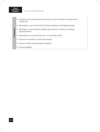 Língua 
Estrangeira 
Moderna Currículo do Estado de São Paulo 
112 
1º- Bimestre 
• Escolher entre cumprimentos mais formais ou mais informais de acordo com o 
interlocutor 
• Reconhecer e usar números de 0 a 20 para fornecer informações pessoais 
• Reconhecer o uso de he/his e she/her para referir-se a homens e mulheres, 
respectivamente 
• Reconhecer os usos das formas am, is e are (verbo to be) 
• Preencher formulários ou fichas de cadastro 
• Produzir cartões de identificação estudantil 
• Produzir diálogos 
 