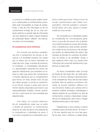 Apresentação Currículo do Estado de São Paulo 
12 
o currículo é a referência para ampliar, locali-zar 
e contextualizar os conhecimentos acumu-lados 
pela humanidade ao longo do tempo. 
Então, o fato de uma informação ou de um 
conhecimento emergir de um ou mais con-textos 
distintos na grande rede de informação 
não será obstáculo à prática cultural resultante 
da mobilização desses “saberes” nas ciências, 
nas artes e nas humanidades. 
As competências como referência 
Um currículo que promove competên-cias 
tem o compromisso de articular as dis-ciplinas 
e as atividades escolares com aquilo 
que se espera que os alunos aprendam ao 
longo dos anos. Logo, a atuação do professor, 
os conteúdos, as metodologias disciplinares 
e a aprendizagem requerida dos alunos são 
aspectos indissociáveis, que compõem um sis-tema 
ou rede cujas partes têm características 
e funções específicas que se complementam 
para formar um todo, sempre maior do que 
elas. Maior porque o currículo se comprome-te 
em formar crianças e jovens para que se 
tornem adultos preparados para exercer suas 
responsabilidades (trabalho, família, autono-mia 
etc.) e para atuar em uma sociedade que 
depende deles. 
Com efeito, um currículo referencia-do 
em competências supõe que se aceite 
o desafio de promover os conhecimentos 
próprios de cada disciplina articuladamente 
às competências e habilidades do aluno. É 
com essas competências e habilidades que o 
aluno contará para fazer a leitura crítica do 
mundo, questionando-o para melhor com-preendê- 
lo, inferindo questões e comparti-lhando 
ideias, sem, pois, ignorar a comple-xidade 
do nosso tempo. 
Tais competências e habilidades podem 
ser consideradas em uma perspectiva geral, 
isto é, no que têm de comum com as discipli-nas 
e tarefas escolares ou no que têm de espe-cífico. 
Competências, nesse sentido, caracteri-zam 
modos de ser, de raciocinar e de interagir, 
que podem ser depreendidos das ações e das 
tomadas de decisão em contextos de proble-mas, 
de tarefas ou de atividades. Graças a 
elas, podemos inferir, hoje, se a escola como 
instituição está cumprindo devidamente o pa-pel 
que se espera dela. 
Os alunos considerados neste Currículo 
do Estado de São Paulo têm, de modo geral, 
entre 11 e 18 anos. Valorizar o desenvolvimen-to 
de competências nessa fase da vida implica 
ponderar, além de aspectos curriculares e do-centes, 
os recursos cognitivos, afetivos e so-ciais 
dos alunos. Implica, pois, analisar como o 
professor mobiliza conteúdos, metodologias e 
saberes próprios de sua disciplina ou área de 
conhecimento, visando a desenvolver compe-tências 
em adolescentes, bem como a instigar 
desdobramentos para a vida adulta. 
Paralelamente a essa conduta, é preciso 
considerar quem são esses alunos. Ter entre 11 
e 18 anos significa estar em uma fase pecu-liar 
da vida, entre a infância e a idade adulta. 
 
