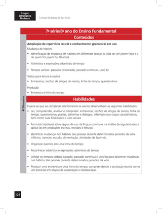 Língua 
Estrangeira 
Moderna Currículo do Estado de São Paulo 
124 
7a- série/8o- ano do Ensino Fundamental 
4º- Bimestre 
Conteúdos 
Ampliação de repertório lexical e conhecimento gramatical em uso 
Mudança de hábitos 
• Identificação de mudança de hábitos em diferentes épocas (a vida de um jovem hoje e a 
de quem foi jovem há 30 anos) 
• Advérbios e expressões adverbiais de tempo 
• Tempos verbais: passado (retomada), passado contínuo, used to 
Textos para leitura e escrita 
• Entrevistas, trechos de artigos de revista, linha do tempo, questionários 
Produção 
• Entrevista e linha do tempo 
Habilidades 
Espera-se que ao completar este bimestre os alunos desenvolvam as seguintes habilidades: 
• Ler, compreender, analisar e interpretar: entrevistas, trechos de artigos de revista, linha do 
tempo, questionários, piadas, adivinhas e diálogos, inferindo seus traços característicos, 
bem como suas finalidades e usos sociais 
• Formular hipóteses sobre regras de uso da língua com base na análise de regularidades e 
aplicá-las em produções escritas, revisões e leituras 
• Identificar mudanças nos hábitos das pessoas durante determinados períodos da vida: 
infância, namoro, estudo, alimentação, atividades de lazer etc. 
• Organizar eventos em uma linha do tempo 
• Reconhecer advérbios e expressões adverbiais de tempo 
• Utilizar os tempos verbais passado, passado contínuo e used to para descrever mudanças 
nos hábitos das pessoas durante determinados períodos da vida 
• Produzir uma entrevista e uma linha do tempo, compreendendo a produção escrita como 
um processo em etapas de elaboração e reelaboração 
 