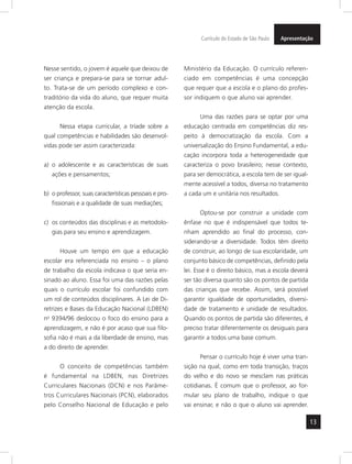 Currículo do Estado de São Paulo Apresentação 
13 
Nesse sentido, o jovem é aquele que deixou de 
ser criança e prepara-se para se tornar adul-to. 
Trata-se de um período complexo e con-traditório 
da vida do aluno, que requer muita 
atenção da escola. 
Nessa etapa curricular, a tríade sobre a 
qual competências e habilidades são desenvol-vidas 
pode ser assim caracterizada: 
a) o adolescente e as características de suas 
ações e pensamentos; 
b) o professor, suas características pessoais e pro-fissionais 
e a qualidade de suas mediações; 
c) os conteúdos das disciplinas e as metodolo-gias 
para seu ensino e aprendizagem. 
Houve um tempo em que a educação 
escolar era referenciada no ensino – o plano 
de trabalho da escola indicava o que seria en-sinado 
ao aluno. Essa foi uma das razões pelas 
quais o currículo escolar foi confundido com 
um rol de conteúdos disciplinares. A Lei de Di-retrizes 
e Bases da Educação Nacional (LDBEN) 
no 9394/96 deslocou o foco do ensino para a 
aprendizagem, e não é por acaso que sua filo-sofia 
não é mais a da liberdade de ensino, mas 
a do direito de aprender. 
O conceito de competências também 
é fundamental na LDBEN, nas Diretrizes 
Curriculares Nacionais (DCN) e nos Parâme-tros 
Curriculares Nacionais (PCN), elaborados 
pelo Conselho Nacional de Educação e pelo 
Ministério da Educação. O currículo referen-ciado 
em competências é uma concepção 
que requer que a escola e o plano do profes-sor 
indiquem o que aluno vai aprender. 
Uma das razões para se optar por uma 
educação centrada em competências diz res-peito 
à democratização da escola. Com a 
universalização do Ensino Fundamental, a edu-cação 
incorpora toda a heterogeneidade que 
caracteriza o povo brasileiro; nesse contexto, 
para ser democrática, a escola tem de ser igual-mente 
acessível a todos, diversa no tratamento 
a cada um e unitária nos resultados. 
Optou-se por construir a unidade com 
ênfase no que é indispensável que todos te-nham 
aprendido ao final do processo, con-siderando- 
se a diversidade. Todos têm direito 
de construir, ao longo de sua escolaridade, um 
conjunto básico de competências, definido pela 
lei. Esse é o direito básico, mas a escola deverá 
ser tão diversa quanto são os pontos de partida 
das crianças que recebe. Assim, será possível 
garantir igualdade de oportunidades, diversi-dade 
de tratamento e unidade de resultados. 
Quando os pontos de partida são diferentes, é 
preciso tratar diferentemente os desiguais para 
garantir a todos uma base comum. 
Pensar o currículo hoje é viver uma tran-sição 
na qual, como em toda transição, traços 
do velho e do novo se mesclam nas práticas 
cotidianas. É comum que o professor, ao for-mular 
seu plano de trabalho, indique o que 
vai ensinar, e não o que o aluno vai aprender. 
 