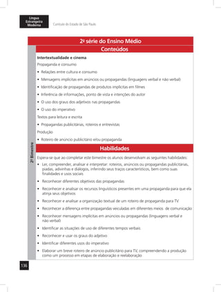 Língua 
Estrangeira 
Moderna Currículo do Estado de São Paulo 
136 
2a- série do Ensino Médio 
2º- Bimestre 
Conteúdos 
Intertextualidade e cinema 
Propaganda e consumo 
• Relações entre cultura e consumo 
• Mensagens implícitas em anúncios ou propagandas (linguagens verbal e não verbal) 
• Identificação de propagandas de produtos implícitas em filmes 
• Inferência de informações, ponto de vista e intenções do autor 
• O uso dos graus dos adjetivos nas propagandas 
• O uso do imperativo 
Textos para leitura e escrita 
• Propagandas publicitárias, roteiros e entrevistas 
Produção 
• Roteiro de anúncio publicitário e/ou propaganda 
Habilidades 
Espera-se que ao completar este bimestre os alunos desenvolvam as seguintes habilidades: 
• Ler, compreender, analisar e interpretar: roteiros, anúncios ou propagandas publicitárias, 
piadas, adivinhas e diálogos, inferindo seus traços característicos, bem como suas 
finalidades e usos sociais 
• Reconhecer diferentes objetivos das propagandas 
• Reconhecer e analisar os recursos linguísticos presentes em uma propaganda para que ela 
atinja seus objetivos 
• Reconhecer e analisar a organização textual de um roteiro de propaganda para TV 
• Reconhecer a diferença entre propagandas veiculadas em diferentes meios de comunicação 
• Reconhecer mensagens implícitas em anúncios ou propagandas (linguagens verbal e 
não verbal) 
• Identificar as situações de uso de diferentes tempos verbais 
• Reconhecer e usar os graus do adjetivo 
• Identificar diferentes usos do imperativo 
• Elaborar um breve roteiro de anúncio publicitário para TV, compreendendo a produção 
como um processo em etapas de elaboração e reelaboração 
 