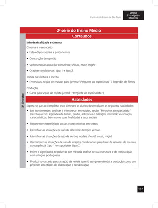 137 
Currículo do Estado de São Paulo 
Língua 
Estrangeira 
Moderna 
2a- série do Ensino Médio 
3º- Bimestre 
Conteúdos 
Intertextualidade e cinema 
Cinema e preconceito 
• Estereótipos sociais e preconceitos 
• Construção de opinião 
• Verbos modais para dar conselhos: should, must, might 
• Orações condicionais: tipo 1 e tipo 2 
Textos para leitura e escrita 
• Entrevistas, seção de revistas para jovens (“Pergunte ao especialista”), legendas de filmes 
Produção 
• Carta para seção de revista juvenil (“Pergunte ao especialista”) 
Habilidades 
Espera-se que ao completar este bimestre os alunos desenvolvam as seguintes habilidades: 
• Ler, compreender, analisar e interpretar: entrevistas, seção “Pergunte ao especialista” 
(revista juvenil), legendas de filmes, piadas, adivinhas e diálogos, inferindo seus traços 
característicos, bem como suas finalidades e usos sociais 
• Reconhecer estereótipos sociais e preconceitos em textos 
• Identificar as situações de uso de diferentes tempos verbais 
• Identificar as situações de uso de verbos modais should, must, might 
• Reconhecer as situações de uso de orações condicionais para falar de relações de causa e 
consequência (tipo 1) e suposições (tipo 2) 
• Inferir o significado de palavras por meio da análise de sua estrutura e de comparação 
com a língua portuguesa 
• Produzir uma carta para a seção de revista juvenil, compreendendo a produção como um 
processo em etapas de elaboração e reelaboração 
 
