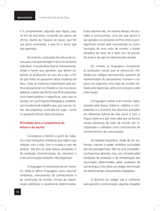 Apresentação Currículo do Estado de São Paulo 
14 
E é compreensível, segundo essa lógica, que, 
no fim do ano letivo, cumprido seu plano, ele 
afirme, diante do fracasso do aluno, que fez 
sua parte, ensinando, e que foi o aluno que 
não aprendeu. 
No entanto, a transição da cultura do en-sino 
para a da aprendizagem não é um processo 
individual. A escola deve fazê-lo coletivamente, 
tendo à frente seus gestores, que devem ca-pacitar 
os professores em seu dia a dia, a fim 
de que todos se apropriem dessa mudança de 
foco. Cabe às instâncias responsáveis pela po-lítica 
educacional nos Estados e nos municípios 
elaborar, a partir das DCN e dos PCN, propostas 
curriculares próprias e específicas, para que as 
escolas, em sua Proposta Pedagógica, estabele-çam 
os planos de trabalho que, por sua vez, fa-rão, 
das propostas, currículos em ação – como 
no presente esforço desta Secretaria. 
Prioridade para a competência da 
leitura e da escrita 
Concebe-se o homem a partir do traba-lho 
e das mediações simbólicas que regem suas 
relações com a vida, com o mundo e com ele 
próprio. São dois os eixos dessas atividades: o 
da produção (transformação da natureza) e 
o da comunicação (relações intersubjetivas). 
A linguagem é constitutiva do ser huma-no. 
Pode-se definir linguagens como sistemas 
simbólicos, instrumentos de conhecimento e 
de construção de mundo, formas de classifi-cação 
arbitrárias e socialmente determinadas. 
Esses sistemas são, ao mesmo tempo, estrutu-rados 
e estruturantes, uma vez que geram e 
são gerados no constante conflito entre os pro-tagonistas 
sociais pela manutenção ou trans-formação 
de uma visão de mundo: o poder 
simbólico do fazer ver e fazer crer, do pensar, 
do sentir e do agir em determinado sentido. 
Em síntese, as linguagens incorporam 
as produções sociais que se estruturam me-diadas 
por códigos permanentes, passíveis de 
representação do pensamento humano e ca-pazes 
de organizar uma visão de mundo me-diada 
pela expressão, pela comunicação e pela 
informação. 
A linguagem verbal, oral e escrita, repre-sentada 
pela língua materna, viabiliza a com-preensão 
e o encontro dos discursos utilizados 
em diferentes esferas da vida social. É com a 
língua materna e por meio dela que as formas 
sociais arbitrárias de visão de mundo são in-corporadas 
e utilizadas como instrumentos de 
conhecimento e de comunicação. 
As relações linguísticas, longe de ser uni-formes, 
marcam o poder simbólico acumulado 
por seus protagonistas. Não há uma competên-cia 
linguística abstrata, mas, sim, limitada pelas 
condições de produção e de interpretação dos 
enunciados determinados pelos contextos de 
uso da língua. Esta utiliza um código com função 
ao mesmo tempo comunicativa e legislativa. 
O domínio do código não é suficiente 
para garantir a comunicação; algumas situações 
 
