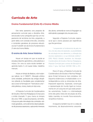 143 
Currículo do Estado de São Paulo 
Arte 
Este texto apresenta uma proposta de 
pensamento curricular para a disciplina Arte, 
estruturado numa cartografia que traz um ma-peamento 
de territórios da Arte, propondo, a 
partir deles e em conexão entre eles, conceitos 
e conteúdos geradores de processos educati-vos 
da 5a série/6o ano do Ensino Fundamental à 
2a série do Ensino Médio. 
O ensino de Arte: breve histórico 
Houve um tempo em que na escola se 
estudava desenho geométrico, artes plásticas e 
música. Em uma ou outra escola também se 
aprendia teatro. E, em quase todas, trabalhos 
manuais. 
Houve um tempo de ditadura, e de mudan-ças 
radicais: Lei no 5692/71. Educação artística 
como atividade, professores das antigas discipli-nas 
voltando às faculdades para complementar 
seus cursos na formação em “licenciatura curta”: 
artes plásticas, música, teatro em dois anos. 
A Proposta Curricular da Coordenadoria 
de Estudos e Normas Pedagógicas (Cenp) para 
o então chamado 1o grau marca os tempos 
dos anos 1990: a capa da proposta, vermelha. 
A busca era pela inter-relação dos conteúdos: estí-mulos 
geradores, como elementos desencadeado-res 
de processos expressivos, capturando interesses 
dos alunos, centrando-se numa só linguagem ou 
estimulando a passagem de uma para outra. 
Segundo a Proposta Curricular, espera-va- 
se que o aluno passasse por experiências 
que lhe permitisse 
“compreender os fundamentos de pelo me-nos 
uma das áreas de expressão, as possibilidades 
de articulação de seus elementos, a utilização dos 
recursos expressivos e a sua dimensão estética”. 
[SÃO PAULO (Estado) Secretaria da Educação. 
Coordenadoria de Estudos e Normas Pedagógicas. 
Proposta Curricular para o ensino de Educação Ar-tística: 
1o grau. São Paulo: SE/CENP, 1992. p. 81]. 
Para o 2o grau, a Proposta Curricular da 
Coordenadoria de Estudos e Normas Pedagó-gicas 
(Cenp) tornava-se mais complexa. Um 
esquema evidenciava a multiplicidade e a in-terdependência 
entre as dimensões da Arte. 
Impossível separá-las. Expressão, construção 
e representação de mundo ligam-se mutua-mente 
em um conjunto em que estão presen-tes 
autor/artista, fruidor e a intermediação 
entre eles pelos meios de veiculação da Arte, 
todos inseridos no mundo físico-sociocultu-ral- 
político-histórico. 
O esquema também traz em si a ideia de 
movimento, de desenvolvimento crescente. 
Currículo de Arte 
Ensino Fundamental (Ciclo II) e Ensino Médio 
 