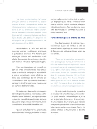 145 
Currículo do Estado de São Paulo 
Arte 
“de modo sensível-cognitivo, [a] realizar 
produções artísticas e compreendê-las; apreciar 
produtos de arte e compreendê-los; analisar ma-nifestações 
artísticas, conhecendo-as e compreen-dendo- 
as em sua diversidade histórico-cultural”. 
(BRASIL. Parâmetros Curriculares Nacionais. Ensino 
Médio, parte II. Linguagens, Códigos e suas Tecno-logias. 
Brasília: MEC, 2000. p. 51. Disponível em: 
<http://portal.mec.gov.br/seb/arquivos/pdf/14_24. 
pdf>. Acesso em: 27 jul. 2010). 
Historicamente, a Cenp tem realizado 
inúmeros projetos e publicações priorizando 
a qualidade do ensino de Arte. Parcerias com 
instituições culturais têm possibilitado a am-pliação 
do repertório dos professores, também 
com materiais educativos repletos de imagens. 
Essas narrativas sobre a arte na escola po-dem 
ser ainda complementadas pela reflexão 
sobre as tendências pedagógicas: a tradicional, 
a nova, a tecnicista etc., como referência his-tórica 
para a elaboração de um currículo que 
contemple conceitos e conteúdos bimestrais a 
partir da 5a série/6o ano do Ensino Fundamental 
até a 2a série do Ensino Médio. 
De todos esses documentos permanecem 
de modo geral os objetivos e conteúdos. A dife-rença 
da tarefa, entretanto, é compor de manei-ra 
inventiva conteúdos/conceitos para a criação 
de aulas no tempo possível dos bimestres, tendo 
conhecimento da realidade da sala de aula. 
Quando o intuito é mover a aproximação, 
a convivência e a investigação da Arte na escola 
como um saber, um conhecimento, é na realiza-ção 
do projeto que a arte e a cultura se colam 
para ser matérias centrais na sala de aula pelas 
mãos dos professores. Para isso, é preciso puxar 
o fio da invenção por caminhos inusitados. É 
esse o convite da Arte. 
Fundamentos para o ensino de Arte 
Arte. Essa linguagem de potência inques-tionável 
que ousa e se aventura a falar de 
acontecimentos e percepções da vida pela voz 
de fazedores de práticas artísticas, sejam ou 
não artistas. 
“Fazer arte é materializar sua experiên-cia 
e percepção do mundo, transformando o 
fluxo de movimentos em algo visual, textual 
ou musical. A arte cria uma espécie de comen-tário.” 
[The Art of Public Address. Entrevista 
com Barbara Kruger por Thyrza Nichols Goo-deve, 
Art in America, November 1997. p. 97-98. 
Tradução Maria Eloisa Pires Tavares. Original-mente 
publicada in Art in America, Novem-bro 
1997. Cortesia da Brant Arte Media, Inc. 
[(<http://www.artinamericamagazine.com>)]. 
Há nesse modo de comentar o mundo e 
as coisas da vida uma elaboração, uma constru-ção 
que é somente configurada pela ação de 
um gesto criador. Pode nascer de um convite, 
de uma proposta, de um projeto, quer esse seja 
uma provocação de outro ou encontre seu em-brião 
nas perguntas que o próprio fazedor de 
práticas artísticas se faz, lançando-as de volta 
ao mundo. 
 