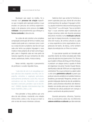 146 
Arte 
Currículo do Estado de São Paulo 
Quaisquer que sejam os modos, há a 
imersão num processo de criação específi-co 
que é exigido pela operação poética e que 
envolve um percurso de contínua experimen-tação 
e de pesquisa como procura da mate-rialidade 
e de procedimentos que ofereçam a 
forma-conteúdo à obra de arte. 
Se a obra de arte constitui uma complexa 
composição-construção de forma e matéria, essa 
matéria tanto pode ser o mármore como o som 
ou o corpo do ator ou bailarino. Isso faz com que 
cada arte tenha sua própria linguagem e seus 
modos e meios próprios de se fazer como lingua-gem, 
para ir chegando cada vez mais perto da 
natureza específica do que nomeamos de artes 
visuais, audiovisuais, teatro, música e dança. 
Nesse sentido, seguindo o pensamento 
do professor e curador Agnaldo Farias, 
“cada obra de arte é um arquipélago por-que 
cada boa obra engendra uma ilha, com to-pografia, 
atmosfera e vegetação particulares, 
eventualmente semelhante a outra ilha, mas sem 
confundir-se com ela. Percorrê-la com cuidado 
equivale a vivenciá-la, perceber o que só ela ofe-rece”. 
(FARIAS, Agnaldo. Arte brasileira hoje. São 
Paulo: Publifolha, 2002. p. 20). 
Para perceber a força poética que uma 
obra de arte oferece, mantendo uma relação 
íntima entre a obra e nós, há que se inserir a 
arte na teia de nossos interesses culturais. 
Sabemos bem que ainda há fronteiras a 
serem superadas para que, diante de uma obra 
contemporânea de qualquer linguagem artísti-ca, 
aquela insistente e desconcertante pergunta 
“Isso é Arte?” ou a afirmação “Isso eu também 
faço” e suas variantes sejam substituídas por 
longas conversas sobre arte durante processos 
educativos movidos numa mediação cultural, 
quer seja no espaço da escola, no espaço expo-sitivo 
de museus, de centros culturais ou após 
a nossa experiência como espectadores de es-petáculos 
de teatro, de dança, como também 
depois da exibição de um filme no cinema. 
E o que pensar quando se é tomado pelo 
assombro diante da notícia veiculada pela mídia 
acerca da ação de cinco jovens entre 15 e 18 anos 
que invadem o Museu de Orsay, em Paris (França), 
e praticam um ataque contra o quadro A Ponte 
de Argenteuil, do pintor francês Claude Monet, 
danificando a obra de 1874 com um rasgo de dez 
centímetros? Ou o que conhecem ou sabem sobre 
a arte como patrimônio cultural os jovens que 
praticam atos de vandalismo em prédios históricos 
brasileiros, por exemplo? Reagimos, sempre, com 
grande indignação diante de atos de vandalismo; 
porém, quais processos educativos são desenca-deados 
nas escolas para que os bens materiais 
e imateriais da cultura produzam em crianças e 
jovens o sentimento de pertencimento? 
Quando pensamos, olhamos, fazemos 
Arte ou escrevemos sobre ela, há diferentes 
saberes estéticos e culturais que dão extensão 
 