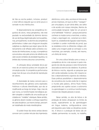 Currículo do Estado de São Paulo Apresentação 
15 
de fala ou escrita podem, inclusive, produzir 
o total silêncio daquele que se sente pouco à 
vontade no ato interlocutivo. 
O desenvolvimento da competência lin-guística 
do aluno, nessa perspectiva, não está 
pautado na exclusividade do domínio técnico 
de uso da língua legitimada pela norma-padrão, 
mas, principalmente, no domínio da competência 
performativa: o saber usar a língua em situa ções 
subjetivas ou objetivas que exijam graus de dis-tanciamento 
e de reflexão sobre contextos e es-tatutos 
de interlocutores, ou seja, a competência 
comunicativa vista pelo prisma da referência do 
valor social e simbólico da atividade linguística, no 
âmbito dos inúmeros discursos concorrentes. 
A utilização dessa variedade dá-se por 
meio de um exercício prático em situações de 
simulação escolar. A competência performativa 
exige mais do que uma atitude de reprodução 
de valores. 
A diversidade de textos concorre para o 
reconhecimento dos gêneros como expressões 
históricas e culturais diversificadas, que vão se 
modificando ao longo do tempo. Hoje, mais do 
que nunca, as transformações tecnológicas po-dem 
atropelar o trabalho de uma escola que se 
cristaliza em “modelos” estanques. Nesse sentido, 
os gêneros devem receber o enfoque específico 
de cada disciplina e, ao mesmo tempo, precisam 
ser trabalhados de modo interdisciplinar. 
O caráter linear dos textos verbais deverá 
conviver com o caráter reticular dos hiper textos 
eletrônicos, como, aliás, acontece em leituras de 
jornais impressos, em que os olhos “navegam” 
por uma página, ou por várias delas, aos saltos 
e de acordo com nossas intenções, libertos da 
continuidade temporal. Saber ler um jornal é 
uma habilidade “histórica”, porque precisamos 
conhecer os modos como a manchete, a notícia, 
o lead, a reportagem etc. conectam-se e distri-buem- 
se, estabelecendo ligações nada lineares, 
e também o caráter multimídia do jornal, que 
se estabelece entre os diferentes códigos utili-zados 
(uma imagem pode se contrapor a uma 
manchete, por exemplo, criando, até mesmo, 
um efeito de ironia). 
Em uma cultura letrada como a nossa, a 
competência de ler e de escrever é parte inte-grante 
da vida das pessoas e está intimamente 
associada ao exercício da cidadania. As práticas 
de leitura e escrita, segundo as pesquisas que 
vêm sendo realizadas na área, têm impacto so-bre 
o desenvolvimento cognitivo do indivíduo. 
Essas práticas possibilitam o desenvolvimento 
da cons ciência do mundo vivido (ler é registrar 
o mundo pela palavra, afirma Paulo Freire), 
propiciando aos sujeitos sociais a autonomia 
na aprendizagem e a contínua transformação, 
inclusive das relações pessoais e sociais. 
Nesse sentido, os atos de leitura e de 
produção de textos ultrapassam os limites da 
escola, especialmente os da aprendizagem 
em língua materna, configurando-se como 
pré-requisitos para todas as disciplinas escola-res. 
A leitura e a produção de textos são ati-vidades 
permanentes na escola, no trabalho, 
 