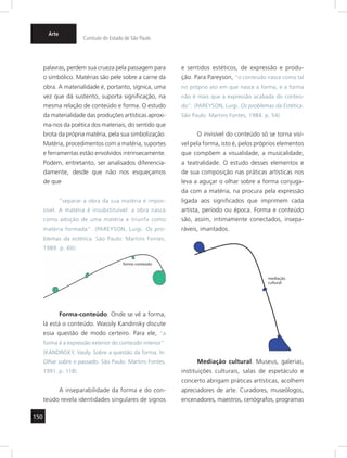 150 
Arte 
Currículo do Estado de São Paulo 
palavras, perdem sua crueza pela passagem para 
o simbólico. Matérias são pele sobre a carne da 
obra. A materialidade é, portanto, sígnica, uma 
vez que dá sustento, suporta signifi cação, na 
mesma relação de conteúdo e forma. O estudo 
da materialidade das produções artísticas aproxi-ma- 
nos da poética dos materiais, do sentido que 
brota da própria matéria, pela sua simbolização. 
Matéria, procedimentos com a matéria, suportes 
e ferramentas estão envolvidos intrinsecamente. 
Podem, entretanto, ser analisados diferencia-damente, 
desde que não nos esqueçamos 
de que 
“separar a obra da sua matéria é impos-sível. 
A matéria é insubstituível: a obra nasce 
como adoção de uma matéria e triunfa como 
matéria formada”. (PAREYSON, Luigi. Os pro-blemas 
da estética. São Paulo: Martins Fontes, 
1989. p. 60). 
Forma-conteúdo. Onde se vê a forma, 
lá está o conteúdo. Wassily Kandinsky discute 
essa questão de modo certeiro. Para ele, “a 
forma é a expressão exterior do conteúdo interior”. 
( KANDINSKY, Vasily. Sobre a questão da forma. In: 
Olhar sobre o passado. São Paulo: Martins Fontes, 
1991. p. 118). 
A inseparabilidade da forma e do con-teúdo 
revela identidades singulares de signos 
e sentidos estéticos, de expressão e produ-ção. 
Para Pareyson, “o conteúdo nasce como tal 
no próprio ato em que nasce a forma, e a forma 
não é mais que a expressão acabada do conteú-do”. 
(PAREYSON, Luigi. Os problemas da Estética. 
São Paulo: Martins Fontes, 1984. p. 54). 
O invisível do conteúdo só se torna visí-vel 
pela forma, isto é, pelos próprios elementos 
que compõem a visualidade, a musicalidade, 
a teatralidade. O estudo desses elementos e 
de sua composição nas práticas artísticas nos 
leva a aguçar o olhar sobre a forma conjuga-da 
com a matéria, na procura pela expressão 
ligada aos signifi cados que imprimem cada 
artista, período ou época. Forma e conteúdo 
são, assim, intimamente conectados, insepa-ráveis, 
imantados. 
mediação 
cultural 
Mediação cultural. Museus, galerias, 
instituições culturais, salas de espetáculo e 
concerto abrigam práticas artísticas, acolhem 
apreciadores de arte. Curadores, museólogos, 
encenadores, maestros, cenógrafos, programas 
forma-conteúdo 
 