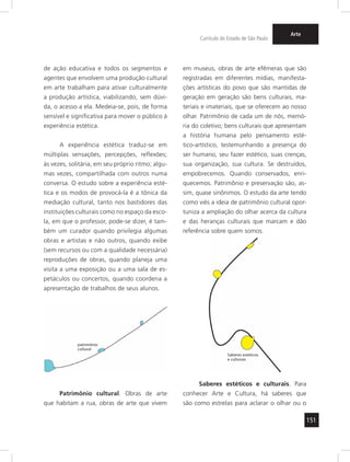 151 
Currículo do Estado de São Paulo 
Arte 
de ação educativa e todos os segmentos e 
agentes que envolvem uma produção cultural 
em arte trabalham para ativar culturalmente 
a produção artística, viabilizando, sem dúvi-da, 
o acesso a ela. Medeia-se, pois, de forma 
sensível e significativa para mover o público à 
experiênc ia estética. 
A experiência estética traduz-se em 
múltiplas sensações, percepções, reflexões; 
às vezes, solitária, em seu próprio ritmo; algu-mas 
vezes, compartilhada com outros numa 
conversa. O estudo sobre a experiência esté-tica 
e os modos de provocá-la é a tônica da 
mediação cultural, tanto nos bastidores das 
instituições culturais como no espaço da esco-la, 
em que o professor, pode-se dizer, é tam-bém 
um curador quando privilegia algumas 
obras e artistas e não outros, quando exibe 
(sem recursos ou com a qualidade necessária) 
reproduções de obras, quando planeja uma 
visita a uma exposição ou a uma sala de es-petáculos 
ou concertos, quando coordena a 
apresentação de trabalhos de seus alunos. 
Patrimônio cultural. Obras de arte 
que habitam a rua, obras de arte que vivem 
em museus, obras de arte efêmeras que são 
registradas em diferentes mídias, manifesta-ções 
artísticas do povo que são mantidas de 
geração em geração são bens culturais, ma-teriais 
e imateriais, que se oferecem ao nosso 
olhar. Patrimônio de cada um de nós, memó-ria 
do coletivo; bens culturais que apresentam 
a história humana pelo pensamento esté-tico- 
artístico, testemunhando a presença do 
ser humano, seu fazer estético, suas crenças, 
sua organização, sua cultura. Se destruídos, 
empobrecemos. Quando conservados, enri-quecemos. 
Patrimônio e preservação são, as-sim, 
quase sinônimos. O estudo da arte tendo 
como viés a ideia de patrimônio cultural opor-tuniza 
a ampliação do olhar acerca da cultura 
e das heranças culturais que marcam e dão 
referência sobre quem somos. 
Saberes estéticos e culturais. Para 
conhecer Arte e Cultura, há saberes que 
são como estrelas para aclarar o olhar ou o 
patrimônio 
cultural 
Saberes estéticos 
e culturais 
 