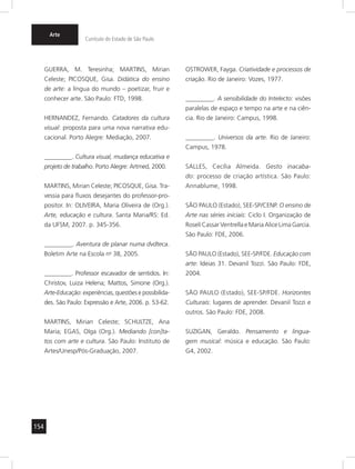154 
Arte 
Currículo do Estado de São Paulo 
GUERRA, M. Teresinha; MARTINS, Mirian 
Celeste; PICOSQUE, Gisa. Didática do ensino 
de arte: a língua do mundo – poetizar, fruir e 
conhecer arte. São Paulo: FTD, 1998. 
HERNANDEZ, Fernando. Catadores da cultura 
visual: proposta para uma nova narrativa edu-cacional. 
Porto Alegre: Mediação, 2007. 
_________. Cultura visual, mudança educativa e 
projeto de trabalho. Porto Alegre: Artmed, 2000. 
MARTINS, Mirian Celeste; PICOSQUE, Gisa. Tra-vessia 
para fluxos desejantes do professor-pro-positor. 
In: OLIVEIRA, Maria Oliveira de (Org.). 
Arte, educação e cultura. Santa Maria/RS: Ed. 
da UFSM, 2007. p. 345-356. 
_________. Aventura de planar numa dvdteca. 
Boletim Arte na Escola no 38, 2005. 
_________. Professor escavador de sentidos. In: 
Christov, Luiza Helena; Mattos, Simone (Org.). 
Arte-Educação: experiências, questões e possibilida-des. 
São Paulo: Expressão e Arte, 2006. p. 53-62. 
MARTINS, Mirian Celeste; SCHULTZE, Ana 
Maria; EGAS, Olga (Org.). Mediando [con]ta-tos 
com arte e cultura. São Paulo: Instituto de 
Artes/Unesp/Pós-Graduação, 2007. 
OSTROWER, Fayga. Criatividade e processos de 
criação. Rio de Janeiro: Vozes, 1977. 
_________. A sensibilidade do Intelecto: visões 
paralelas de espaço e tempo na arte e na ciên-cia. 
Rio de Janeiro: Campus, 1998. 
_________. Universos da arte. Rio de Janeiro: 
Campus, 1978. 
SALLES, Cecília Almeida. Gesto inacaba-do: 
processo de criação artística. São Paulo: 
Annablume, 1998. 
SÃO PAULO (Estado), SEE-SP/CENP. O ensino de 
Arte nas séries iniciais: Ciclo I. Organização de 
Roseli Cassar Ventrella e Maria Alice Lima Garcia. 
São Paulo: FDE, 2006. 
SÃO PAULO (Estado), SEE-SP/FDE. Educação com 
arte: Ideias 31. Devanil Tozzi. São Paulo: FDE, 
2004. 
SÃO PAULO (Estado), SEE-SP/FDE. Horizontes 
Culturais: lugares de aprender. Devanil Tozzi e 
outros. São Paulo: FDE, 2008. 
SUZIGAN, Geraldo. Pensamento e lingua-gem 
musical: música e educação. São Paulo: 
G4, 2002. 
 