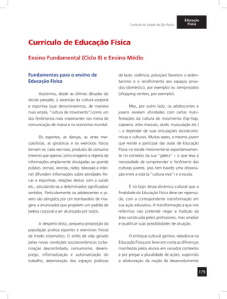 179 
Currículo do Estado de São Paulo 
Educação 
Física 
Currículo de Educação Física 
Ensino Fundamental (Ciclo II) e Ensino Médio 
Fundamentos para o ensino de 
Educação Física 
Assistimos, desde as últimas décadas do 
século passado, à ascensão da cultura corporal 
e esportiva (que denominaremos, de maneira 
mais ampla, “cultura de movimento”) como um 
dos fenômenos mais importantes nos meios de 
comunicação de massa e na economia mundial. 
Os esportes, as danças, as artes mar-ciais/ 
lutas, as ginásticas e os exercícios físicos 
tornam-se, cada vez mais, produtos de consumo 
(mesmo que apenas como imagens) e objetos de 
informações amplamente divulgadas ao grande 
público. Jornais, revistas, rádio, televisão e inter-net 
difundem informações sobre atividades físi-cas 
e esportivas, relações destas com a saúde 
etc., vinculando-as a determinados significados/ 
sentidos. Particularmente os adolescentes e jo-vens 
são atingidos por um bombardeio de ima-gens 
e enunciados que propõem um padrão de 
beleza corporal a ser alcançado por todos. 
A despeito disso, pequena proporção da 
população pratica esportes e exercícios físicos 
de modo sistemático. O estilo de vida gerado 
pelas novas condições socioeconômicas (urba-nização 
descontrolada, consumismo, desem-prego, 
informatização e automatização do 
trabalho, deterioração dos espaços públicos 
de lazer, violência, poluição) favorece o seden-tarismo 
e o recolhimento aos espaços priva-dos 
(doméstico, por exemplo) ou semiprivados 
(shopping centers, por exemplo). 
Mas, por outro lado, os adolescentes e 
jovens revelam afinidades com certas mani-festações 
da cultura de movimento (hip-hop, 
capoei ra, artes marciais, skate, musculação etc.) 
– a depender de suas vinculações socioeconô-micas 
e culturais. Muitas vezes, o mesmo jovem 
que resiste a participar das aulas de Educação 
Física na escola movimenta-se espontaneamen-te 
no contexto da sua “galera” – o que leva à 
necessidade de compreender o fenômeno das 
culturas juvenis, pois tem havido uma dissocia-ção 
entre a vida (a “cultura viva”) e a escola. 
É no bojo dessa dinâmica cultural que a 
finalidade da Educação Física deve ser repensa-da, 
com a correspondente transformação em 
sua ação educativa. A transformação a que nos 
referimos não pretende negar a tradição da 
área construída pelos professores, mas ampliar 
e qualificar suas possibilidades de atuação. 
O enfoque cultural ganhou relevância na 
Educação Física por levar em conta as diferenças 
manifestas pelos alunos em variados contextos 
e por pregar a pluralidade de ações, sugerindo 
a relativização da noção de desenvolvimento 
 