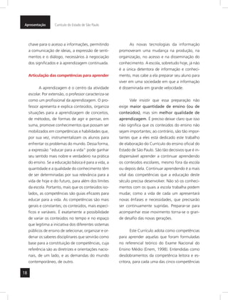 Apresentação Currículo do Estado de São Paulo 
18 
chave para o acesso a informações, permitindo 
a comunicação de ideias, a expressão de senti-mentos 
e o diálogo, necessários à negociação 
dos significados e à aprendizagem continuada. 
Articulação das competências para aprender 
A aprendizagem é o centro da atividade 
escolar. Por extensão, o professor caracteriza-se 
como um profissional da aprendizagem. O pro-fessor 
apresenta e explica conteúdos, organiza 
situações para a aprendizagem de conceitos, 
de métodos, de formas de agir e pensar, em 
suma, promove conhecimentos que possam ser 
mobilizados em competências e habilidades que, 
por sua vez, instrumentalizam os alunos para 
enfrentar os problemas do mundo. Dessa forma, 
a expressão “educar para a vida” pode ganhar 
seu sentido mais nobre e verdadeiro na prática 
do ensino. Se a educação básica é para a vida, a 
quantidade e a qualidade do conhecimento têm 
de ser determinadas por sua relevância para a 
vida de hoje e do futuro, para além dos limites 
da escola. Portanto, mais que os conteúdos iso-lados, 
as competências são guias eficazes para 
educar para a vida. As competências são mais 
gerais e constantes; os conteú dos, mais especí-ficos 
e variáveis. É exatamente a possibilidade 
de variar os conteúdos no tempo e no espaço 
que legitima a iniciativa dos diferentes sistemas 
públicos de ensino de selecionar, organizar e or-denar 
os saberes disciplinares que servirão como 
base para a constituição de competências, cuja 
referência são as di retrizes e orientações nacio-nais, 
de um lado, e as demandas do mundo 
contemporâneo, de outro. 
As novas tecnologias da informação 
promoveram uma mudança na produção, na 
organização, no acesso e na disseminação do 
conhecimento. A escola, sobretudo hoje, já não 
é a única detentora de informação e conheci-mento, 
mas cabe a ela preparar seu aluno para 
viver em uma sociedade em que a informação 
é disseminada em grande velocidade. 
Vale insistir que essa preparação não 
exige maior quantidade de ensino (ou de 
conteúdos), mas sim melhor qualidade de 
aprendizagem. É preciso deixar claro que isso 
não significa que os conteúdos do ensino não 
sejam importantes; ao contrário, são tão impor-tantes 
que a eles está dedicado este trabalho 
de elaboração do Currículo do ensino oficial do 
Estado de São Paulo. São tão decisivos que é in-dispensável 
aprender a continuar aprendendo 
os conteúdos escolares, mesmo fora da escola 
ou depois dela. Continuar aprendendo é a mais 
vital das competências que a educação deste 
século precisa desenvolver. Não só os conheci-mentos 
com os quais a escola trabalha podem 
mudar, como a vida de cada um apresentará 
novas ênfases e necessidades, que precisarão 
ser continuamente supridas. Prepa rar-se para 
acompanhar esse movimento torna-se o gran-de 
desafio das novas gerações. 
Este Currículo adota como competências 
para aprender aquelas que foram formuladas 
no referencial teórico do Exame Nacional do 
Ensino Médio (Enem, 1998). Entendidas como 
desdobramentos da competência leitora e es-critora, 
para cada uma das cinco competências 
 