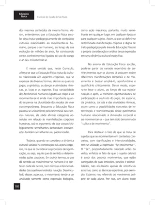 Educação 
Física Currículo do Estado de São Paulo 
180 
dos mesmos conteúdos da mesma forma. As-sim, 
entendemos que a Educação Física esco-lar 
deva tratar pedagogicamente de conteúdos 
culturais relacionados ao movimentar-se hu-mano, 
porque o ser humano, ao longo de sua 
evolução de milhões de anos, foi construindo 
certos conhecimentos ligados ao uso do corpo 
e ao seu movimentar-se. 
É nesse sentido que, neste Currículo, 
afirma-se que a Educação Física trata da cultu-ra 
relacionada aos aspectos corporais, que se 
expressa de diversas formas, dentre as quais os 
jogos, a ginástica, as danças e atividades rítmi-cas, 
as lutas e os esportes. Essa variabilidade 
dos fenômenos humanos ligados ao corpo e ao 
movimentar-se é ainda mais importante quan-do 
se pensa na pluralidade dos modos de viver 
contemporâneos. Enquanto a Educação Física 
pautou-se unicamente pelo referencial das ciên-cias 
naturais, ela pôde afirmar categorias ab-solutas 
em relação às manifestações corporais 
humanas, sob o argumento de que corpos bio-logicamente 
semelhantes demandam interven-ções 
também semelhantes ou padronizadas. 
Todavia, quando se considera a dinâmica 
cultural variada na construção das ações corpo-rais, 
há que se considerar os processos de signifi-cação, 
ou seja, aquilo que dá sentido a determi-nadas 
ações corporais. Em outros termos, o que 
dá sentido ao movimentar-se humano é o con-texto 
onde ele ocorre, bem como as intencionali-dades 
dos sujeitos envolvidos na ação. Desvincu-lado 
desses aspectos, o movimento tende a ser 
analisado somente como expressão biológica, 
como ação mecânica, portanto, muito seme-lhante 
em qualquer lugar, em qualquer época e 
para qualquer sujeito. Assim, o que vai definir se 
determinada manifestação corporal é digna de 
trato pedagógico pela área de Educação Física é 
a própria consideração e análise dessa expressão 
em uma dinâmica cultural específica. 
No ensino da Educação Física escolar, 
pode-se partir do variado repertório de co-nhecimentos 
que os alunos já possuem sobre 
diferentes manifestações corporais e de mo-vimento 
e buscar ampliá-lo, aprofundá-lo e 
qualificá-lo criticamente. Desse modo, espe-ra- 
se levar o aluno, ao longo de sua escola-rização 
e após, a melhores oportunidades de 
participação e usufruto do jogo, do esporte, 
da ginástica, da luta e das atividades rítmicas, 
assim como a possibilidades concretas de in-tervenção 
e transformação desse patrimônio 
humano relacionado à dimensão corporal e 
ao movimentar-se – que tem sido denominado 
“cultura de movimento”. 
Para destacar o fato de que se trata de 
sujeitos que se movimentam em contextos con-cretos, 
com significações e intencionalidades, 
tem-se utilizado a expressão “Se-Movimentar”. 
O “Se”, propositadamente colocado antes do 
verbo, enfatiza o fato de que o sujeito (aluno) 
é autor dos próprios movimentos, que estão 
carregados de suas emoções, desejos e possibi-lidades, 
não resultando apenas de referências 
externas, como as técnicas esportivas, por exem-plo. 
Estamos nos referindo ao movimento pró-prio 
de cada aluno. Por isso, um aluno pode 
 