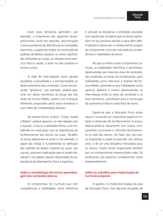 185 
Currículo do Estado de São Paulo 
Educação 
Física 
Esses eixos temáticos permitem, por 
exemplo, o tratamento dos seguintes temas: 
preconceito racial nos esportes, discriminação 
contra portadores de deficiências em atividades 
esportivas, o papel das mídias na construção de 
padrões de beleza corporal, os vários significa-dos 
atribuídos ao corpo, as relações entre exer-cício 
físico e saúde, o lazer na vida cotidiana e 
muitos outros. 
A rede de inter-relações assim gerada 
possibilita a pluralidade e a simultaneidade no 
desenvolvimento dos conteúdos. O eixo de con-teúdo 
“ginástica”, por exemplo, poderá apa-recer 
em vários momentos ao longo das três 
séries do Ensino Médio, porém com enfoques 
diferentes propiciados pelos eixos temáticos e 
com níveis de complexidade diversos. 
Da mesma forma, o tema “Corpo, Saúde 
e Beleza” poderá aparecer na inter-relação com 
o esporte, a luta ou a atividade rítmica, e ser tra-balhado 
em associação com as experiências do 
Se-Movimentar dos alunos nas aulas. Também 
os temas relacionam-se entre si. Por exemplo, o 
papel das mídias é fundamental na definição 
dos padrões de beleza corporal (os quais, por 
sua vez, possuem implicações para a saúde indi-vidual) 
e nos papéis sexuais relacionados às ex-pectativas 
de desempenho físico e esportivo. 
Sobre a metodologia de ensino-aprendiza-gem 
dos conteúdos básicos 
O compromisso do Currículo que tem 
competências e habilidades como referência 
é articular as disciplinas e atividades escolares 
com aquilo que se espera que os alunos apren-dam 
no seu processo escolar e para além dele. 
O desafio é promover o conhecimento próprio 
do componente curricular articulado às compe-tências 
e habilidades do aluno. 
No que se refere a este componente cur-ricular, 
as habilidades identificar e reconhecer, 
desenvolvidas por meio dos eixos de conteúdo, 
são ampliadas ao longo da escolarização, para 
habilidades como relacionar e analisar. No En-sino 
Médio, pretende-se que habilidades como 
apreciar, elaborar e intervir, desenvolvidas na 
inter-relação entre os eixos de conteúdo e os 
eixos temáticos, contribuam para a construção 
da autonomia crítica e autocrítica do aluno. 
Espera-se que a Educação Física possa 
assumir na escola um importante papel em re-lação 
à dimensão do Se-Movimentar humano, 
relacionando-se ativamente com outros com-ponentes 
curriculares e influindo decisivamen-te 
na vida dos alunos. Ao fazer isso, ela esta-rá 
ampliando o papel já exercido nos últimos 
anos, o de ser uma disciplina motivadora para 
os alunos. Estará sendo responsável também 
por um conhecimento imprescindível a eles. Os 
professores são parceiros fundamentais nesse 
empreendimento. 
Sobre os subsídios para implantação do 
Currículo proposto 
A quadra é o tradicional espaço da aula 
de Educação Física, mas algumas situações de 
 