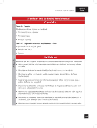 189 
Currículo do Estado de São Paulo 
Educação 
Física 
5a- série/6o- ano do Ensino Fundamental 
2º- Bimestre 
Conteúdos 
Tema 1 – Esporte 
Modalidade coletiva: futebol ou handebol 
• Princípios técnicos e táticos 
• Principais regras 
• Processo histórico 
Tema 2 – Organismo humano, movimento e saúde 
Capacidades físicas: noções gerais 
• Resistência e força 
• Postura 
Habilidades 
Espera-se que ao completar este bimestre os alunos desenvolvam as seguintes habilidades: 
• Reconhecer o uso das principais regras da modalidade trabalhada no bimestre e fazer 
uso delas 
• Identificar a dinâmica básica do futsal (ou handebol) como esporte coletivo 
• Identificar e aplicar em situações-problema os princípios técnico-táticos do futsal 
(ou handebol) 
• Recorrer aos conhecimentos dos sistemas de jogo e de táticas como recursos para a 
prática do futsal (ou handebol) 
• Discriminar as diferentes formas de manifestação da força e resistência muscular, bem 
como seus fatores determinantes 
• Identificar a capacidade física/força acionada nas atividades do cotidiano e em algumas 
manifestações da cultura de movimento 
• Discriminar as diferentes formas de manifestação metabólica da resistência (aeróbia e 
anaeróbia), com destaque para o futsal (ou handebol) 
• Identificar as consequências para a saúde de hábitos posturais cotidianos inadequados 
 
