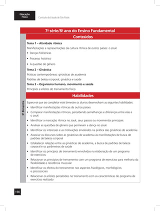 Educação 
Física Currículo do Estado de São Paulo 
198 
7a- série/8o- ano do Ensino Fundamental 
3º- Bimestre 
Conteúdos 
Tema 1 – Atividade rítmica 
Manifestações e representações da cultura rítmica de outros países: o zouk 
• Danças folclóricas 
• Processo histórico 
• A questão do gênero 
Tema 2 – Ginástica 
Práticas contemporâneas: ginásticas de academia 
Padrões de beleza corporal, ginástica e saúde 
Tema 3 – Organismo humano, movimento e saúde 
Princípios e efeitos do treinamento físico 
Habilidades 
Espera-se que ao completar este bimestre os alunos desenvolvam as seguintes habilidades: 
• Identificar manifestações rítmicas de outros países 
• Comparar manifestações rítmicas, percebendo semelhanças e diferenças entre elas e 
o zouk 
• Identificar a marcação rítmica no zouk, seus passos ou movimentos principais 
• Analisar as questões de gênero que permeiam a dança no zouk 
• Identificar os interesses e as motivações envolvidos na prática das ginásticas de academia 
• Associar os discursos sobre as ginásticas de academia às manifestações de busca de 
padrões de beleza corporal 
• Estabelecer relações entre as ginásticas de academia, a busca de padrões de beleza 
corporal e os parâmetros de saúde 
• Identificar os princípios de treinamento envolvidos na elaboração de um programa 
de exercícios 
• Relacionar os princípios de treinamento com um programa de exercícios para melhoria da 
flexibilidade e resistência muscular 
• Identificar os efeitos do treinamento nos aspectos fisiológicos, morfológicos 
e psicossociais 
• Relacionar os efeitos percebidos no treinamento com as características do programa de 
exercícios realizado 
 