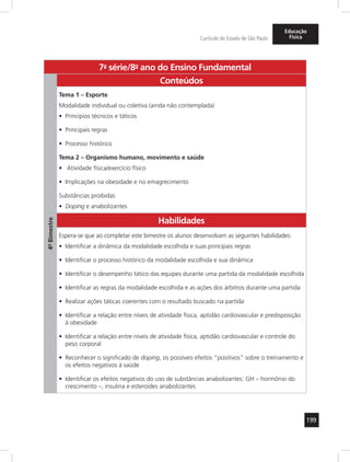 199 
Currículo do Estado de São Paulo 
Educação 
Física 
7a- série/8o- ano do Ensino Fundamental 
4º- Bimestre 
Conteúdos 
Tema 1 – Esporte 
Modalidade individual ou coletiva (ainda não contemplada) 
• Princípios técnicos e táticos 
• Principais regras 
• Processo histórico 
Tema 2 – Organismo humano, movimento e saúde 
• Atividade física/exercício físico 
• Implicações na obesidade e no emagrecimento 
Substâncias proibidas 
• Doping e anabolizantes 
Habilidades 
Espera-se que ao completar este bimestre os alunos desenvolvam as seguintes habilidades: 
• Identificar a dinâmica da modalidade escolhida e suas principais regras 
• Identificar o processo histórico da modalidade escolhida e sua dinâmica 
• Identificar o desempenho tático das equipes durante uma partida da modalidade escolhida 
• Identificar as regras da modalidade escolhida e as ações dos árbitros durante uma partida 
• Realizar ações táticas coerentes com o resultado buscado na partida 
• Identificar a relação entre níveis de atividade física, aptidão cardiovascular e predisposição 
à obesidade 
• Identificar a relação entre níveis de atividade física, aptidão cardiovascular e controle do 
peso corporal 
• Reconhecer o significado de doping, os possíveis efeitos “positivos” sobre o treinamento e 
os efeitos negativos à saúde 
• Identificar os efeitos negativos do uso de substâncias anabolizantes: GH – hormônio do 
crescimento –, insulina e esteroides anabolizantes 
 