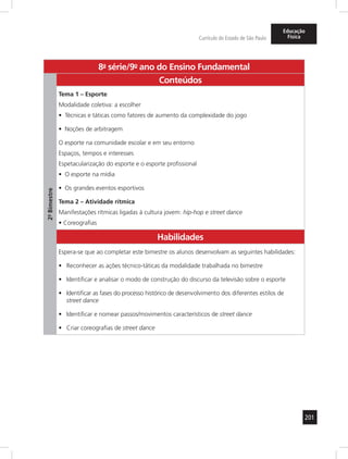 201 
Currículo do Estado de São Paulo 
Educação 
Física 
8a- série/9o- ano do Ensino Fundamental 
2º- Bimestre 
Conteúdos 
Tema 1 – Esporte 
Modalidade coletiva: a escolher 
• Técnicas e táticas como fatores de aumento da complexidade do jogo 
• Noções de arbitragem 
O esporte na comunidade escolar e em seu entorno 
Espaços, tempos e interesses 
Espetacularização do esporte e o esporte profissional 
• O esporte na mídia 
• Os grandes eventos esportivos 
Tema 2 – Atividade rítmica 
Manifestações rítmicas ligadas à cultura jovem: hip-hop e street dance 
• Coreografias 
Habilidades 
Espera-se que ao completar este bimestre os alunos desenvolvam as seguintes habilidades: 
• Reconhecer as ações técnico-táticas da modalidade trabalhada no bimestre 
• Identificar e analisar o modo de construção do discurso da televisão sobre o esporte 
• Identificar as fases do processo histórico de desenvolvimento dos diferentes estilos de 
street dance 
• Identificar e nomear passos/movimentos característicos de street dance 
• Criar coreografias de street dance 
 