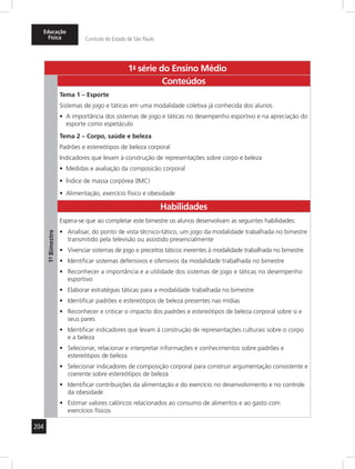 Educação 
Física Currículo do Estado de São Paulo 
204 
1a- série do Ensino Médio 
1º- Bimestre 
Conteúdos 
Tema 1 – Esporte 
Sistemas de jogo e táticas em uma modalidade coletiva já conhecida dos alunos 
• A importância dos sistemas de jogo e táticas no desempenho esportivo e na apreciação do 
esporte como espetáculo 
Tema 2 – Corpo, saúde e beleza 
Padrões e estereótipos de beleza corporal 
Indicadores que levam à construção de representações sobre corpo e beleza 
• Medidas e avaliação da composicão corporal 
• Índice de massa corpórea (IMC) 
• Alimentação, exercício físico e obesidade 
Habilidades 
Espera-se que ao completar este bimestre os alunos desenvolvam as seguintes habilidades: 
• Analisar, do ponto de vista técnico-tático, um jogo da modalidade trabalhada no bimestre 
transmitido pela televisão ou assistido presencialmente 
• Vivenciar sistemas de jogo e preceitos táticos inerentes à modalidade trabalhada no bimestre 
• Identificar sistemas defensivos e ofensivos da modalidade trabalhada no bimestre 
• Reconhecer a importância e a utilidade dos sistemas de jogo e táticas no desempenho 
esportivo 
• Elaborar estratégias táticas para a modalidade trabalhada no bimestre 
• Identificar padrões e estereótipos de beleza presentes nas mídias 
• Reconhecer e criticar o impacto dos padrões e estereótipos de beleza corporal sobre si e 
seus pares 
• Identificar indicadores que levam à construção de representações culturais sobre o corpo 
e a beleza 
• Selecionar, relacionar e interpretar informações e conhecimentos sobre padrões e 
estereótipos de beleza 
• Selecionar indicadores de composição corporal para construir argumentação consistente e 
coerente sobre estereótipos de beleza 
• Identificar contribuições da alimentação e do exercício no desenvolvimento e no controle 
da obesidade 
• Estimar valores calóricos relacionados ao consumo de alimentos e ao gasto com 
exercícios físicos 
 