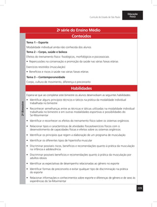 209 
Currículo do Estado de São Paulo 
Educação 
Física 
2a- série do Ensino Médio 
2º- Bimestre 
Conteúdos 
Tema 1 – Esporte 
Modalidade individual ainda não conhecida dos alunos 
Tema 2 – Corpo, saúde e beleza 
Efeitos do treinamento físico: fisiológicos, morfológicos e psicossociais 
• Repercussões na conservação e promoção da saúde nas várias faixas etárias 
Exercícios resistidos (musculação) 
• Benefícios e riscos à saúde nas várias faixas etárias 
Tema 3 – Contemporaneidade 
Corpo, cultura de movimento, diferença e preconceito 
Habilidades 
Espera-se que ao completar este bimestre os alunos desenvolvam as seguintes habilidades: 
• Identificar alguns princípios técnicos e táticos na prática da modalidade individual 
trabalhada no bimestre 
• Reconhecer semelhanças entre as técnicas e táticas utilizadas na modalidade individual 
trabalhada no bimestre e em outras modalidades esportivas e possibilidades do 
Se-Movimentar 
• Identificar e reconhecer os efeitos do treinamento físico sobre os sistemas orgânicos 
• Relacionar tipos e características de atividades físicas/exercícios físicos com o 
desenvolvimento de capacidades físicas e efeitos sobre os sistemas orgânicos 
• Identificar os princípios que regem a elaboração de um programa de musculação 
• Identificar os diferentes tipos de hipertrofia muscular 
• Discriminar possíveis riscos, benefícios e recomendações quanto à prática da musculação 
na infância e adolescência 
• Discriminar possíveis benefícios e recomendações quanto à prática da musculação por 
adultos idosos 
• Identificar as expectativas de desempenho relacionadas ao gênero no esporte 
• Identificar formas de preconceito e evitar qualquer tipo de discriminação na prática 
do esporte 
• Relacionar informações e conhecimentos sobre esporte e diferenças de gênero e de sexo às 
experiências do Se-Movimentar 
 