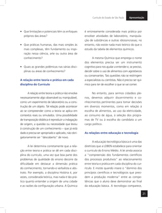 Currículo do Estado de São Paulo Apresentação 
21 
• Que limitações e potenciais têm os enfoques 
próprios das áreas? 
• Que práticas humanas, das mais simples às 
mais complexas, têm fundamento ou inspi-ração 
nessa ciência, arte ou outra área de 
conhecimento? 
• Quais as grandes polêmicas nas várias disci-plinas 
ou áreas de conhecimento? 
A relação entre teoria e prática em cada 
disciplina do Currículo 
A relação entre teoria e prática não envolve 
necessariamente algo observável ou manipulável, 
como um experimento de laboratório ou a cons-trução 
de um objeto. Tal relação pode acontecer 
ao se compreender como a teoria se aplica em 
contextos reais ou simulados. Uma possibilidade 
de transposição didática é reproduzir a indagação 
de origem, a questão ou necessidade que levou 
à construção de um conhecimento – que já está 
dado e precisa ser apropriado e aplicado, não obri-gatoriamente 
ser “descoberto” de novo. 
A lei determina corretamente que a rela-ção 
entre teoria e prática se dê em cada disci-plina 
do currículo, uma vez que boa parte dos 
problemas de qualidade do ensino decorre da 
dificuldade em destacar a dimensão prática 
do conhecimento, tornando-o verbalista e abs-trato. 
Por exemplo, a disciplina História é, por 
vezes, considerada teórica, mas nada é tão prá-tico 
quanto entender a origem de uma cidade 
e as razões da configuração urbana. A Química 
é erroneamente considerada mais prática por 
envolver atividades de laboratório, manipula-ção 
de substâncias e outras idiossincrasias; no 
entanto, não existe nada mais teórico do que o 
estudo da tabela de elementos químicos. 
A mesma Química que emprega o nome 
dos elementos precisa ser um instrumento 
cognitivo para nos ajudar a entender e, se preciso, 
decidir sobre o uso de alimentos com agrotóxicos 
ou conservantes. Tais questões não se restringem 
a especialistas ou cientistas. Não é preciso ser quí-mico 
para ter de escolher o que se vai comer. 
No entanto, para sermos cidadãos ple-nos, 
devemos adquirir discernimento e co-nhecimentos 
pertinentes para tomar decisões 
em diversos momentos, como em relação à 
escolha de alimentos, ao uso da eletricidade, 
ao consumo de água, à seleção dos progra-mas 
de TV ou à escolha do candidato a um 
cargo político. 
As relações entre educação e tecnologia 
A educação tecnológica básica é uma das 
diretrizes que a LDBEN estabelece para orientar 
o currículo do Ensino Médio. A lei ainda associa 
a “compreensão dos fundamentos científicos 
dos processos produtivos” ao relacionamento 
entre teoria e prática em cada disciplina do cur-rículo. 
E insiste quando insere o “domínio dos 
princípios científicos e tecnológicos que presi-dem 
a produção moderna” entre as compe-tências 
que o aluno deve demonstrar ao final 
da educação básica. A tecnologia comparece, 
 
