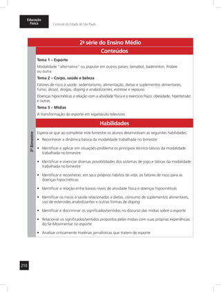 Educação 
Física Currículo do Estado de São Paulo 
210 
2a- série do Ensino Médio 
3º- Bimestre 
Conteúdos 
Tema 1 – Esporte 
Modalidade “alternativa” ou popular em outros países: beisebol, badminton, frisbee 
ou outra 
Tema 2 – Corpo, saúde e beleza 
Fatores de risco à saúde: sedentarismo, alimentação, dietas e suplementos alimentares, 
fumo, álcool, drogas, doping e anabolizantes, estresse e repouso 
Doenças hipocinéticas e relação com a atividade física e o exercício físico: obesidade, hipertensão 
e outras 
Tema 3 – Mídias 
A transformação do esporte em espetáculo televisivo 
Habilidades 
Espera-se que ao completar este bimestre os alunos desenvolvam as seguintes habilidades: 
• Reconhecer a dinâmica básica da modalidade trabalhada no bimestre 
• Identificar e aplicar em situações-problema os princípios técnico-táticos da modalidade 
trabalhada no bimestre 
• Identificar e vivenciar diversas possibilidades dos sistemas de jogo e táticas da modalidade 
trabalhada no bimestre 
• Identificar e reconhecer, em seus próprios hábitos de vida, os fatores de risco para as 
doenças hipocinéticas 
• Identificar a relação entre baixos níveis de atividade física e doenças hipocinéticas 
• Identificar os riscos à saúde relacionados a dietas, consumo de suplementos alimentares, 
uso de esteroides anabolizantes e outras formas de doping 
• Identificar e discriminar os significados/sentidos no discurso das mídias sobre o esporte 
• Relacionar os significados/sentidos propostos pelas mídias com suas próprias experiências 
do Se-Movimentar no esporte 
• Analisar criticamente matérias jornalísticas que tratem de esporte 
 