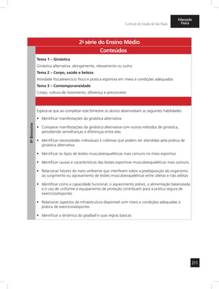 211 
Currículo do Estado de São Paulo 
Educação 
Física 
2a- série do Ensino Médio 
4º- Bimestre 
Conteúdos 
Tema 1 – Ginástica 
Ginástica alternativa: alongamento, relaxamento ou outra 
Tema 2 – Corpo, saúde e beleza 
Atividade física/exercício físico e prática esportiva em níveis e condições adequados 
Tema 3 – Contemporaneidade 
Corpo, cultura de movimento, diferença e preconceito 
Espera-se que ao completar este bimestre os alunos desenvolvam as seguintes habilidades: 
• Identificar manifestações da ginástica alternativa 
• Comparar manifestações da ginástica alternativa com outros métodos de ginástica, 
percebendo semelhanças e diferenças entre elas 
• Identificar necessidades individuais e coletivas que podem ser atendidas pela prática de 
ginástica alternativa 
• Identificar os tipos de lesões musculoesqueléticas mais comuns no meio esportivo 
• Identificar causas e características das lesões esportivas musculoesqueléticas mais comuns 
• Relacionar fatores do meio ambiente que interferem sobre a predisposição do organismo 
ao surgimento ou agravamento de lesões musculoesqueléticas entre atletas e não atletas 
• Identificar como a capacidade funcional, o aquecimento prévio, a alimentação balanceada 
e o uso de uniforme e equipamento de proteção contribuem para a prática segura de 
exercícios/esportes 
• Relacionar aspectos da infraestrutura disponível com níveis e condições adequadas à 
prática de exercícios/esportes 
• Identificar a dinâmica do goalball e suas regras básicas 
 