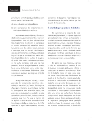 Apresentação Currículo do Estado de São Paulo 
22 
portanto, no currículo da educação básica com 
duas acepções complementares: 
a) como educação tecnológica básica; 
b) como compreensão dos fundamentos cien-tíficos 
e tecnológicos da produção. 
A primeira acepção refere-se à alfabetiza-ção 
tecnológica, que inclui aprender a lidar com 
computadores, mas vai além. Alfabeti zar-se 
tecnologicamente é entender as tecnologias 
da história humana como elementos da cul-tura, 
como parte das práticas sociais, culturais 
e produtivas, que, por sua vez, são insepará-veis 
dos conhecimentos científicos, artísticos e 
linguísticos que as fundamentam. A educação 
tecnológica básica tem o sentido de preparar 
os alunos para viver e conviver em um mun-do 
no qual a tecnologia está cada vez mais 
presente, no qual a tarja magnética, o celu-lar, 
o código de barras e outros tantos recur-sos 
digitais se incorporam velozmente à vida 
das pessoas, qualquer que seja sua condição 
socioeconômica. 
A segunda acepção, ou seja, a com-preensão 
dos fundamentos científicos e tec-nológicos 
da produção, faz da tecnologia a 
chave para relacionar o currículo ao mundo 
da produção de bens e serviços, isto é, aos 
processos pelos quais a humanidade – e cada 
um de nós – produz os bens e serviços de que 
necessita para viver. Foi para se manter fiel 
ao espírito da lei que as DCN introduziram a 
tecnologia em todas as áreas, tanto das DCN 
como dos PCN para o Ensino Médio, evitando 
a existência de disciplinas “tecnológicas” iso-ladas 
e separadas dos conhecimentos que lhes 
servem de fundamento. 
A prioridade para o contexto do trabalho 
Se examinarmos o conjunto das reco-mendações 
já analisadas, o trabalho enquanto 
produção de bens e serviços revela-se como a 
prática humana mais importante para conectar 
os conteúdos do currículo à realidade. Desde sua 
abertura, a LDBEN faz referência ao trabalho, 
enquanto prática social, como elemento que 
vincula a educação básica à realidade, desde 
a Educação Infantil até a conclusão do Ensino 
Médio. O vínculo com o trabalho carrega vários 
sentidos que precisam ser explicitados. 
Do ponto de vista filosófico, expressa 
o valor e a importância do trabalho. À par-te 
qualquer implicação pedagógica relativa a 
currículos e à definição de conteúdos, o va-lor 
do trabalho incide em toda a vida esco-lar: 
desde a valorização dos trabalhadores da 
escola e da família até o respeito aos traba-lhadores 
da comunidade, o conhecimento do 
trabalho como produtor de riqueza e o reco-nhecimento 
de que um dos fundamentos da 
desigualdade social é a remuneração injusta 
do trabalho. A valorização do trabalho é tam-bém 
uma crítica ao bacharelismo ilustrado, 
que por muito tempo predominou nas escolas 
voltadas para as classes sociais privilegiadas. 
A implicação pedagógica desse princípio 
atribui um lugar de destaque para o traba-lho 
humano, contextualizando os conteúdos 
 