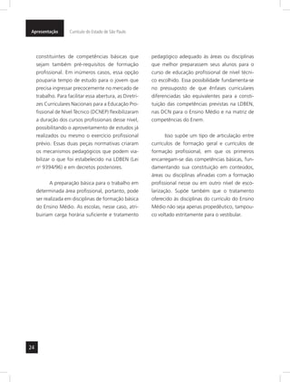 Apresentação Currículo do Estado de São Paulo 
24 
constituintes de competências básicas que 
sejam também pré-requisitos de formação 
profissional. Em inúmeros casos, essa opção 
pouparia tempo de estudo para o jovem que 
precisa ingressar precocemente no mercado de 
trabalho. Para facilitar essa abertura, as Diretri-zes 
Curriculares Nacionais para a Educação Pro-fissional 
de Nível Técnico (DCNEP) flexibilizaram 
a duração dos cursos profissionais desse nível, 
possibilitando o aproveitamento de estudos já 
realizados ou mesmo o exercício profissional 
prévio. Essas duas peças normativas criaram 
os mecanismos pedagógicos que podem via-bilizar 
o que foi estabelecido na LDBEN (Lei 
no 9394/96) e em decretos posteriores. 
A preparação básica para o trabalho em 
determinada área profissional, portanto, pode 
ser realizada em disciplinas de formação básica 
do Ensino Médio. As escolas, nesse caso, atri-buiriam 
carga horária suficiente e tratamento 
pedagógico adequado às áreas ou disciplinas 
que melhor preparassem seus alunos para o 
curso de educação profissional de nível técni-co 
escolhido. Essa possibilidade fundamenta-se 
no pressuposto de que ênfases curriculares 
diferenciadas são equivalentes para a consti-tuição 
das competências previstas na LDBEN, 
nas DCN para o Ensino Médio e na matriz de 
competências do Enem. 
Isso supõe um tipo de articulação entre 
currículos de formação geral e currículos de 
formação profissional, em que os primeiros 
encarregam-se das competências básicas, fun-damentando 
sua constituição em conteúdos, 
áreas ou disciplinas afinadas com a formação 
profissional nesse ou em outro nível de esco-larização. 
Supõe também que o tratamento 
oferecido às disciplinas do currículo do Ensino 
Médio não seja apenas propedêutico, tampou-co 
voltado estritamente para o vestibular. 
 