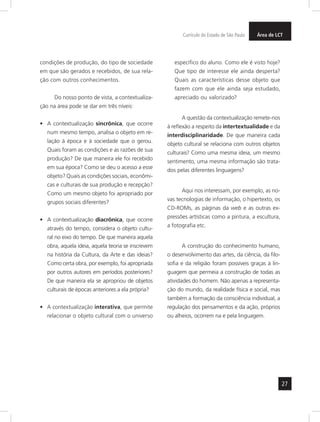 Currículo do Estado de São Paulo ÁreaA drtee LCT 
27 
condições de produção, do tipo de sociedade 
em que são gerados e recebidos, de sua rela-ção 
com outros conhecimentos. 
Do nosso ponto de vista, a contextualiza-ção 
na área pode se dar em três níveis: 
• A contextualização sincrônica, que ocorre 
num mesmo tempo, analisa o objeto em re-lação 
à época e à sociedade que o gerou. 
Quais foram as condições e as razões de sua 
produção? De que maneira ele foi recebido 
em sua época? Como se deu o acesso a esse 
objeto? Quais as condições sociais, econômi-cas 
e culturais de sua produção e recepção? 
Como um mesmo objeto foi apropriado por 
grupos sociais diferentes? 
• A contextualização diacrônica, que ocorre 
através do tempo, considera o objeto cultu-ral 
no eixo do tempo. De que maneira aquela 
obra, aquela ideia, aquela teoria se inscrevem 
na história da Cultura, da Arte e das ideias? 
Como certa obra, por exemplo, foi apropriada 
por outros autores em períodos posteriores? 
De que maneira ela se apropriou de objetos 
culturais de épocas anteriores a ela própria? 
• A contextualização interativa, que permite 
relacionar o objeto cultural com o universo 
específico do aluno. Como ele é visto hoje? 
Que tipo de interesse ele ainda desperta? 
Quais as características desse objeto que 
fazem com que ele ainda seja estudado, 
apreciado ou valorizado? 
A questão da contextualização remete-nos 
à reflexão a respeito da intertextualidade e da 
interdisciplinaridade. De que maneira cada 
objeto cultural se relaciona com outros objetos 
culturais? Como uma mesma ideia, um mesmo 
sentimento, uma mesma informação são trata-dos 
pelas diferentes linguagens? 
Aqui nos interessam, por exemplo, as no-vas 
tecnologias de informação, o hipertexto, os 
CD-ROMs, as páginas da web e as outras ex-pressões 
artísticas como a pintura, a escultura, 
a fotografia etc. 
A construção do conhecimento humano, 
o desenvolvimento das artes, da ciência, da filo-sofia 
e da religião foram possíveis graças à lin-guagem 
que permeia a construção de todas as 
atividades do homem. Não apenas a representa-ção 
do mundo, da realidade física e social, mas 
também a formação da consciência individual, a 
regulação dos pensamentos e da ação, próprios 
ou alheios, ocorrem na e pela linguagem. 
 