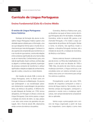 Língua 
Portuguesa Currículo do Estado de São Paulo 
28 
Currículo de Língua Portuguesa 
Ensino Fundamental (Ciclo II) e Ensino Médio 
O ensino de Língua Portuguesa: 
breve histórico 
Participar da formação dos alunos na dis-ciplina 
Língua Portuguesa implica superar uma 
atividade apenas voltada para a informação, uma 
vez que desejamos formar para o mundo do co-nhecimento 
por meio da linguagem. Conhecer é o 
ato cognitivo de compreender para transformar a si 
e ao mundo em que vivemos, construindo relações 
entre os diversos significados de uma mesma ideia 
ou de um mesmo fato. Conhecimento é, pois, uma 
rede de significados. Quem conhece, conhece algo 
ou alguém, e conhecer algo, portanto, é participar 
do processo constante de transformar e atribuir 
significados e relações ao objeto do conhecimento, 
seja ele o verbo, o resumo ou o texto literário. 
Até meados do século XVIII, o ensino de 
Língua Portuguesa, tanto no Brasil como em 
Portugal, limitava-se à alfabetização. Os poucos 
que prolongavam a sua escolarização passa-vam 
diretamente à aprendizagem da gramática 
latina, da retórica e da poética. A Reforma fei-ta 
pelo Marquês de Pombal, em 1759, tornou 
obrigatório, em Portugal e no Brasil, o ensino da 
Língua Portuguesa. Esse ensino passou a seguir 
a tradição do ensino do latim, ou seja, passou 
a ser visto como ensino da gramática do por-tuguês. 
Até o final do século XIX, observamos 
ainda o ensino da retórica e da poética. 
Gramática, Retórica e Poética eram, pois, 
as disciplinas nas quais se fazia o ensino da Lín-gua 
Portuguesa até o fim do Império. A disciplina 
Gramática, ainda no século XIX, passou a ser 
chamada Português, e foi criado o cargo cor-respondente 
de professor de Português. Mudar 
o nome, no entanto, não significou mudar o 
objetivo: a disciplina Português manteve, até a 
metade do século XX, a tradição da Gramática, 
da Retórica e da Poética. 
Fatores externos levaram à democratiza-ção 
do ensino: os filhos dos trabalhadores che-garam 
à sala de aula nas décadas de 1950 e 
1960. Mas, do ponto de vista interno, poucas 
mudanças ocorreram, a língua continuou a ser 
concebida como um sistema centrado na gra-mática 
vista como um instrumento para atingir 
fins retóricos e poéticos. 
Principalmente a partir dos anos 1970, 
estudos de Linguística começaram a visitar o 
ensino de língua materna. Tais estudos, nos di-ferentes 
campos da linguagem, começaram a 
pressionar a escola rumo a mudanças signifi-cativas, 
nem sempre devidamente compreendi-das 
ou aplicadas. 
Vemos surgir a preocupação com o en-sino 
da língua organizado a partir de duas 
vias inseparáveis: como objeto e como meio 
 
