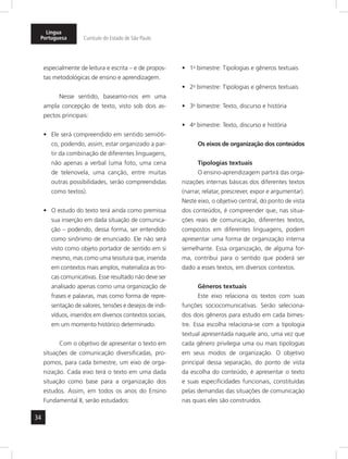 Língua 
Portuguesa Currículo do Estado de São Paulo 
34 
especialmente de leitura e escrita – e de propos-tas 
metodológicas de ensino e aprendizagem. 
Nesse sentido, baseamo-nos em uma 
ampla concepção de texto, visto sob dois as-pectos 
principais: 
• Ele será compreendido em sentido semióti-co, 
podendo, assim, estar organizado a par-tir 
da combinação de diferentes linguagens, 
não apenas a verbal (uma foto, uma cena 
de telenovela, uma canção, entre muitas 
outras possibilidades, serão compreendidas 
como textos). 
• O estudo do texto terá ainda como premissa 
sua inserção em dada situação de comunica-ção 
– podendo, dessa forma, ser entendido 
como sinônimo de enunciado. Ele não será 
visto como objeto portador de sentido em si 
mesmo, mas como uma tessitura que, inserida 
em contextos mais amplos, materializa as tro-cas 
comunicativas. Esse resultado não deve ser 
analisado apenas como uma organização de 
frases e palavras, mas como forma de repre-sentação 
de valores, tensões e desejos de indi-víduos, 
inseridos em diversos contextos sociais, 
em um momento histórico determinado. 
Com o objetivo de apresentar o texto em 
situações de comunicação diversificadas, pro-pomos, 
para cada bimestre, um eixo de orga-nização. 
Cada eixo terá o texto em uma dada 
situação como base para a organização dos 
estudos. Assim, em todos os anos do Ensino 
Fundamental II, serão estudados: 
• 1o bimestre: Tipologias e gêneros textuais 
• 2o bimestre: Tipologias e gêneros textuais 
• 3o bimestre: Texto, discurso e história 
• 4o bimestre: Texto, discurso e história 
Os eixos de organização dos conteúdos 
Tipologias textuais 
O ensino-aprendizagem partirá das orga-nizações 
internas básicas dos diferentes textos 
(narrar, relatar, prescrever, expor e argumentar). 
Neste eixo, o objetivo central, do ponto de vista 
dos conteúdos, é compreender que, nas situa-ções 
reais de comunicação, diferentes textos, 
compostos em diferentes linguagens, podem 
apresentar uma forma de organização interna 
semelhante. Essa organização, de alguma for-ma, 
contribui para o sentido que poderá ser 
dado a esses textos, em diversos contextos. 
Gêneros textuais 
Este eixo relaciona os textos com suas 
funções sociocomunicativas. Serão seleciona-dos 
dois gêneros para estudo em cada bimes-tre. 
Essa escolha relaciona-se com a tipologia 
textual apresentada naquele ano, uma vez que 
cada gênero privilegia uma ou mais tipologias 
em seus modos de organização. O objetivo 
principal dessa separação, do ponto de vista 
da escolha do conteúdo, é apresentar o texto 
e suas especificidades funcionais, constituídas 
pelas demandas das situações de comunicação 
nas quais eles são construídos. 
 