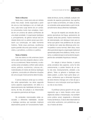 35 
Currículo do Estado de São Paulo 
Língua 
Portuguesa 
Texto e discurso 
Neste eixo, o texto será visto em âmbito 
ainda mais amplo. Sendo organizado a partir 
de uma ou mais tipologias e em um dado gê-nero, 
cada texto surge dentro de um contex-to 
comunicativo muito mais complexo, inseri-do 
em um universo de valores conflitantes de 
uma dada sociedade. A organização tipológica 
e, principalmente, do gênero textual está em 
relação direta com os valores sociais que orien-taram 
sua constituição, em dado momento 
histórico. Tendo essas premissas, escolhemos 
quatro grandes discursos para estudo: o publi-citário, 
o jornalístico, o artístico e o político. 
Texto e história 
Este eixo abarca os três anteriores (assim 
como cada novo eixo proposto abarca o ante-rior 
ou os anteriores). Nesse momento, os edu-candos 
serão convidados a refletir sobre valores 
sociais, políticos, econômicos, culturais etc., 
materializados em textos de diversas tipologias 
e gêneros, construídos em diferentes situações 
de comunicação historicamente determinadas. 
É preciso destacar ainda que os conteú-dos 
serão apresentados nas séries seguindo 
outros aspectos organizadores. Um deles é o 
desenvolvimento das habilidades de leitura, de 
escrita, de fala, de audição e as relacionadas 
aos aspectos gramaticais da língua. 
Os conteúdos mencionados estão as-sociados 
a diferentes habilidades: estudar 
a tipologia narrativa, por exemplo, implicará 
desenvolvê-la pondo em funcionamento habili-dades 
de leitura, escrita, oralidade, audição e de 
estudos de aspectos gramaticais. Isso significa 
que em todos os bimestres, em todas as séries, 
os conteúdos serão apresentados a partir do de-senvolvimento 
dessas diferentes habilidades. 
No que diz respeito aos estudos dos as-pectos 
gramaticais da língua, gostaríamos de 
ressaltar ainda dois pontos: haverá momentos 
de sistematização, com destaque maior para os 
temas que geram mais problemas de uso para 
os falantes (em razão das diferenças entre nor-ma- 
padrão e outras normas). Além disso, nosso 
olhar gramatical seguirá a organização tradicional 
apresentada pelos livros didáticos, tendo, no en-tanto, 
o cuidado de expor os temas dentro da pers - 
pectiva das variedades linguísticas e textuais. 
Em relação à leitura literária, é preciso 
ainda considerar dois aspectos: como foi dito 
anteriormente, o caráter literário de um tex-to 
não está, necessariamente, atrelado a seu 
gênero. Todos os gêneros e tipologias estu-dados 
podem, a priori, fazer parte desse uni-verso. 
Lembramos que a dimensão linguística 
do texto literário interage com o fato de que a 
literatura é uma instituição social que legitima 
ou não os seus textos. 
O professor precisa garantir em seu pla-nejamento 
que o texto literário entre como 
objeto de análise e interpretação, mas também 
como prática social, resgatando a dimensão 
fruitiva da literatura. O aluno deve desenvol ver-se 
como leitor autônomo, com preferências, gos-tos 
e história de leitor. 
 