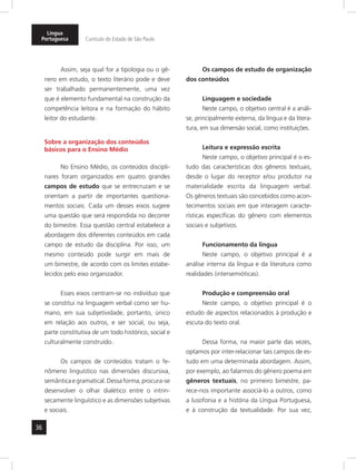 Língua 
Portuguesa Currículo do Estado de São Paulo 
36 
Assim, seja qual for a tipologia ou o gê-nero 
em estudo, o texto literário pode e deve 
ser trabalhado permanentemente, uma vez 
que é elemento fundamental na construção da 
competência leitora e na formação do hábito 
leitor do estudante. 
Sobre a organização dos conteúdos 
básicos para o Ensino Médio 
No Ensino Médio, os conteúdos discipli-nares 
foram organizados em quatro grandes 
campos de estudo que se entrecruzam e se 
orientam a partir de importantes questiona-mentos 
sociais. Cada um desses eixos sugere 
uma questão que será respondida no decorrer 
do bimestre. Essa questão central estabelece a 
abordagem dos diferentes conteúdos em cada 
campo de estudo da disciplina. Por isso, um 
mesmo conteúdo pode surgir em mais de 
um bimestre, de acordo com os limites estabe-lecidos 
pelo eixo organizador. 
Esses eixos centram-se no indivíduo que 
se constitui na linguagem verbal como ser hu-mano, 
em sua subjetividade, portanto, único 
em relação aos outros, e ser social, ou seja, 
parte constitutiva de um todo histórico, social e 
culturalmente construído. 
Os campos de conteúdos tratam o fe-nômeno 
linguístico nas dimensões discursiva, 
semântica e gramatical. Dessa forma, procura-se 
desenvolver o olhar dialético entre o intrin-secamente 
linguístico e as dimensões subjetivas 
e sociais. 
Os campos de estudo de organização 
dos conteúdos 
Linguagem e sociedade 
Neste campo, o objetivo central é a análi-se, 
principalmente externa, da língua e da litera-tura, 
em sua dimensão social, como instituições. 
Leitura e expressão escrita 
Neste campo, o objetivo principal é o es-tudo 
das características dos gêneros textuais, 
desde o lugar do receptor e/ou produtor na 
materialidade escrita da linguagem verbal. 
Os gêneros textuais são concebidos como acon-tecimentos 
sociais em que interagem caracte-rísticas 
específicas do gênero com elementos 
sociais e subjetivos. 
Funcionamento da língua 
Neste campo, o objetivo principal é a 
análise interna da língua e da literatura como 
realidades (intersemióticas). 
Produção e compreensão oral 
Neste campo, o objetivo principal é o 
estudo de aspectos relacionados à produção e 
escuta do texto oral. 
Dessa forma, na maior parte das vezes, 
optamos por inter-relacionar tais campos de es-tudo 
em uma determinada abordagem. Assim, 
por exemplo, ao falarmos do gênero poema em 
gêneros textuais, no primeiro bimestre, pa-rece- 
nos importante associá-lo a outros, como 
a lusofonia e a história da Língua Portuguesa, 
e à construção da textualidade. Por sua vez, 
 