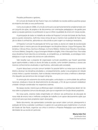 Prezados professores e gestores, 
O Currículo do Estado de São Paulo é hoje uma realidade nas escolas públicas paulistas graças 
ao empenho de todos os seus profissionais. 
Como anunciado em 2008, o Currículo continuará a ser permanentemente complementado com 
um conjunto de ações, de projetos e de documentos com orientações pedagógicas e de gestão para 
apoiar as equipes gestoras e os professores no que se refere à qualidade do ensino em nossas escolas. 
A participação de todos no trabalho de análise da Proposta Curricular do Estado de São Paulo, 
para os ajustes necessários, reafirmou nossa crença de que a maneira mais saudável de fazer oposi-ção 
às ideias é conhecê-las, aplicando-as e discutindo-as para sugerir as mudanças necessárias. 
A Proposta Curricular foi planejada de forma que todos os alunos em idade de escolarização 
pudessem fazer o mesmo percurso de aprendizagem nas disciplinas básicas: Língua Portuguesa, Ma-temática, 
Ciências (Física, Química e Biologia, no Ensino Médio), História (mais Filosofia e Sociologia, 
no Ensino Médio), Geografia, Língua Estrangeira Moderna (Inglês), Arte e Educação Física. Para todas 
essas disciplinas foram descritos os conteúdos, as competências, as habilidades, as estratégias meto-dológicas 
e o que se espera dos alunos em cada série/ano. 
Vale ressaltar que a proposta de organização curricular possibilitou que fossem garantidas 
iguais oportunidades a todos os alunos de todas as escolas, como também preservou o acesso aos 
mesmos conhecimentos atualizados e significativos, valorizados pela sociedade. 
A partir dessa base curricular comum também foi possível definir as metas que os alunos têm 
direito a alcançar nas disciplinas estudadas e, consequentemente, avaliar o seu progresso em relação 
a essas metas e, quando necessário, fazer as devidas intervenções com vistas a melhorar o desempe-nho 
daqueles que porventura não consigam atingi-las. 
A construção da autonomia da escola pressupõe a articulação e a continuidade das políticas 
nacionais, estaduais e locais de desenvolvimento da educação, a fim de que se possam estabelecer 
unidade e direção coordenadas nos respectivos sistemas. 
No espaço escolar, mesmo que as diferenças sejam consideráveis, os profissionais devem ter cla-reza 
sobre os propósitos comuns da educação, para que se organizem em função desses propósitos. 
De nossa parte, estamos todos empenhados em oferecer aos profissionais da educação de 
nossa rede de ensino mais e melhores condições de trabalho e em apoiar decisivamente ações que 
concorram para que esses propósitos sejam alcançados. 
Neste documento, são apresentados conteúdos que versam sobre currículo, planejamento e 
avaliação de forma a subsidiar o professor e o gestor em suas práticas para implementar o Currículo 
do Estado de São Paulo, organizar sua crítica e construir a Proposta Pedagógica que representa a 
identidade da sua escola em particular. 
Maria Inês Fini 
Coordenadora Geral 
Projeto São Paulo faz escola 
 