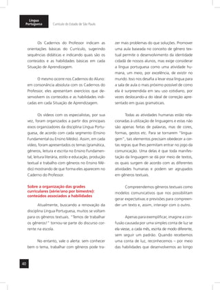 Língua 
Portuguesa Currículo do Estado de São Paulo 
40 
Os Cadernos do Professor indicam as 
orientações básicas do Currículo, sugerindo 
sequências didáticas e indicando quais são os 
conteúdos e as habilidades básicas em cada 
Situação de Aprendizagem. 
O mesmo ocorre nos Cadernos do Aluno: 
em consonância absoluta com os Cadernos do 
Professor, eles apresentam exercícios que de-senvolvem 
os conteúdos e as habilidades indi-cadas 
em cada Situação de Aprendizagem. 
Os vídeos com os especialistas, por sua 
vez, foram organizados a partir dos principais 
eixos organizadores da disciplina Língua Portu-guesa, 
de acordo com cada segmento (Ensino 
Fundamental ou Ensino Médio). Assim, em cada 
vídeo, foram apresentados os temas (gramática, 
gêneros, leitura e escrita no Ensino Fundamen-tal; 
leitura literária, estilo e educação, produção 
textual e trabalho com gêneros no Ensino Mé-dio) 
mostrando de que forma eles apa recem no 
Caderno do Professor. 
Sobre a organização das grades 
curriculares (série/ano por bimestre): 
conteúdos associados a habilidades 
Atualmente, buscando a renovação da 
disciplina Língua Portuguesa, muitos se voltam 
para os gêneros textuais. “Temos de trabalhar 
os gêneros!” tornou-se parte do discurso cor-rente 
na escola. 
No entanto, vale o alerta: sem conhecer 
bem o tema, trabalhar com gêneros pode tra-zer 
mais problemas do que soluções. Promover 
uma aula baseada no conceito de gênero tex-tual 
permite o desenvolvimento da identidade 
cidadã de nossos alunos, mas exige considerar 
a língua portuguesa como uma atividade hu-mana, 
um meio, por excelência, de existir no 
mundo. Isso nos desafia a levar essa língua para 
a sala de aula o mais próximo possível de como 
ela é surpreendida em seu uso cotidiano, por 
vezes deslocando-a do ideal de correção apre-sentado 
em guias gramaticais. 
Todas as atividades humanas estão rela-cionadas 
à utilização de linguagens e estas não 
são apenas feitas de palavras, mas de cores, 
formas, gestos etc. Para se tornarem “lingua-gem”, 
tais elementos precisam obedecer a cer-tas 
regras que lhes permitam entrar no jogo da 
comunicação. Uma delas é que toda manifes-tação 
da linguagem se dá por meio de textos, 
os quais surgem de acordo com as diferentes 
atividades humanas e podem ser agrupados 
em gêneros textuais. 
Compreendemos gêneros textuais como 
modelos comunicativos que nos possibilitam 
gerar expectativas e previsões para compreen-der 
um texto e, assim, interagir com o outro. 
Apenas para exemplificar, imagine a con-fusão 
causada por uma simples conta de luz se 
ela viesse, a cada mês, escrita de modo diferente, 
sem seguir um padrão. Quando recebemos 
uma conta de luz, reconhecemos – por meio 
das habilidades que desenvolvemos ao longo 
 