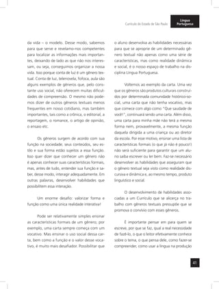 41 
Currículo do Estado de São Paulo 
Língua 
Portuguesa 
da vida – o modelo. Desse modo, sabemos 
para que serve e revelamo-nos competentes 
para localizar as informações mais importan-tes, 
deixando de lado as que não nos interes-sam, 
ou seja, conseguimos organizar a nossa 
vida. Isso porque conta de luz é um gênero tex-tual. 
Conta de luz, telenovela, fofoca, aula são 
alguns exemplos de gêneros que, pelo cons-tante 
uso social, não oferecem muitas dificul-dades 
de compreensão. O mesmo não pode-mos 
dizer de outros gêneros textuais menos 
frequentes em nosso cotidiano, mas também 
importantes, tais como a crônica, o editorial, a 
reportagem, o romance, o artigo de opinião, 
o ensaio etc. 
Os gêneros surgem de acordo com sua 
função na sociedade; seus conteúdos, seu es-tilo 
e sua forma estão sujeitos a essa função. 
Isso quer dizer que conhecer um gênero não 
é apenas conhecer suas características formais, 
mas, antes de tudo, entender sua função e sa-ber, 
desse modo, interagir adequadamente. Em 
outras palavras, desenvolver habilidades que 
possibilitem essa interação. 
Um enorme desafio: valorizar forma e 
função como uma única realidade interativa! 
Pode ser relativamente simples ensinar 
as características formais de um gênero; por 
exemplo, uma carta sempre começa com um 
vocativo. Mas ensinar o uso social dessa car-ta, 
bem como a função e o valor desse voca-tivo, 
é muito mais desafiador. Possibilitar que 
o aluno desenvolva as habilidades necessárias 
para que se aproprie de um determinado gê-nero 
textual não apenas como uma série de 
características, mas como rea lidade dinâmica 
e social, é o nosso espaço de trabalho na dis-ciplina 
Língua Portuguesa. 
Voltemos ao exemplo da carta. Uma vez 
que os gêneros são produtos culturais construí-dos 
por determinada comunidade histórico-so-cial, 
uma carta que não tenha vocativo, mas 
que comece com algo como “Que saudade de 
você!”, continuará sendo uma carta. Além disso, 
uma carta para minha mãe não terá a mesma 
forma nem, provavelmente, a mesma função 
daquela dirigida a uma criança ou ao diretor 
da escola. Por esse motivo, ensinar uma lista de 
características formais (o que já não é pouco!) 
não será suficiente para garantir que um alu-no 
saiba escrever ou ler bem. Faz-se necessário 
desenvolver as habilidades que asseguram que 
o gênero textual seja visto como realidade dis-cursiva 
e dinâmica e, ao mesmo tempo, produto 
linguístico e social. 
O desenvolvimento de habilidades asso-ciadas 
a um Currículo que se alicerça no tra-balho 
com gêneros textuais pressupõe que se 
promova o convívio com esses gêneros. 
É importante pensar em para quem se 
escreve, por que se faz, qual a real necessidade 
de fazê-lo, o que o leitor efetivamente conhece 
sobre o tema, o que pensa dele, como fazer-se 
compreender, como usar a língua na produção 
 