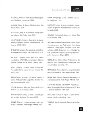 43 
Currículo do Estado de São Paulo 
Língua 
Portuguesa 
CANDIDO, Antonio. O estudo analítico do poe-ma. 
São Paulo: Humanitas, 1996. 
CARONE, Flávia de Barros. Morfossintaxe. São 
Paulo: Ática, 2004. 
CARVALHO, Nely de. Publicidade: a linguagem 
da sedução. São Paulo: Ática, 2002. 
COMPAGNON, Antoine. O demônio da teoria: 
literatura e senso comum. Belo Horizonte: Edi-tora 
da UFMG, 1999. 
D´ONOFRIO, Salvatore. Teoria do texto: prolegôme-nos 
e teoria da narrativa. São Paulo: Ática, 2006. 
DIONISIO, Angela Paiva; BEZERRA, Maria 
Auxiliadora; MACHADO, Anna Raquel. Gêneros 
textuais e ensino. Rio de Janeiro: Lucerna, 2002. 
ECO, Umberto. Ensaios sobre a literatura. 
Tradução Eliana Aguiar. Rio de Janeiro: Re-cord, 
2003. 
FAIRCLOUGH, Norman. Discurso e mudança 
social. Tradução Izabel Magalhães. Brasília: Uni-versidade 
de Brasília, 2001. 
JOUVE, Vincent. A leitura. Tradução Brigitte 
Hervor. São Paulo: Unesp, 2002. 
KOCH, Ingedore Villaça. O texto e a construção 
do sentido. São Paulo: Contexto, 2003. 
LERNER, Délia. Ler e escrever na escola: o real, o pos-sível 
e o necessário. Porto Alegre: Artmed, 2002. 
MAAR, Wolfgang L. O que é política. São Pau-lo: 
Brasiliense, 1994. 
MARCUSCHI, Luiz Antônio. Produção textual, 
análise de gêneros e compreensão. São Paulo: 
Parábola, 2008. 
ORLANDI, Eni Pulcinelli. Discurso e leitura. São 
Paulo: Cortez, 2006. 
PCN + Ensino Médio: Orientações Educacionais 
Complementares aos Parâmetros Curriculares 
Nacionais – Linguagens, Códigos e Suas Tec-nologias. 
2006. Disponível em: <http://portal. 
mec.gov.br/seb/arquivos/pdf/linguagens02. 
pdf>. Acesso em: 22 jan. 2010. 
PEDRO, Emília Ribeiro (Org.). Análise crítica do 
discurso: uma perspectiva sociopolítica e fun-cional. 
Lisboa: Caminho, 1997. 
PERRENOUD, Phillipe. Construir competências de 
ensino desde a escola. Porto Alegre: Artmed, 1999. 
PIZANI, Alicia Palacios. Compreensão da leitura e 
expressão da escrita. Porto Alegre: Artmed, 1997. 
SÃO PAULO (Estado). SEE-SP/CENP. Proposta Cur-ricular 
: Ensino Médio/Ensino Fundamental (5a série 
a 8a série). São Paulo, 1981-1997. 
SILVA, Vítor Manuel de Aguiar e. Teoria da lite-ratura. 
Coimbra: Almedina, 2000. 
VAN DIJK, Teun A. Ideología. Barcelona: Gedisa, 
1999. 
 