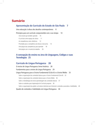 Sumário 
Apresentação do Currículo do Estado de São Paulo 7 
Uma educação à altura dos desafios contemporâneos 8 
Princípios para um currículo comprometido com o seu tempo 10 
Uma escola que também aprende 10 
O currículo como espaço de cultura 11 
As competências como referência 12 
Prioridade para a competência da leitura e da escrita 14 
Articulação das competências para aprender 18 
Articulação com o mundo do trabalho 20 
A concepção do ensino na área de Linguagens, Códigos e suas 
Tecnologias 25 
Currículo de Língua Portuguesa 28 
O ensino de Língua Portuguesa: breve histórico 28 
Fundamentos para o ensino de Língua Portuguesa 29 
Língua Portuguesa para o Ensino Fundamental (Ciclo II) e o Ensino Médio 33 
Sobre a organização dos conteúdos básicos para o Ensino Fundamental (Ciclo II) 33 
Sobre a organização dos conteúdos básicos para o Ensino Médio 36 
Sobre a metodologia de ensino-aprendizagem dos conteúdos básicos 37 
Sobre os subsídios para implantação do Currículo proposto 39 
Sobre a organização das grades curriculares (série/ano por bimestre): conteúdos associados a habilidades 40 
Quadro de conteúdos e habilidades em Língua Portuguesa 44 
 
